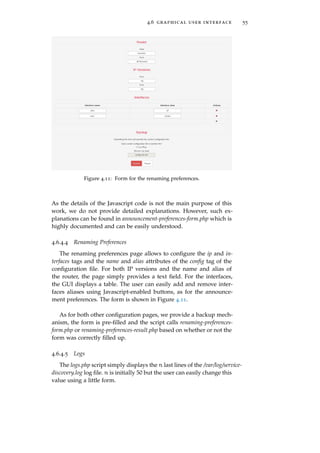 4.6 graphical user interface 55
Figure 4.11: Form for the renaming preferences.
As the details of the Javascript code is not the main purpose of this
work, we do not provide detailed explanations. However, such ex-
planations can be found in announcement-preferences-form.php which is
highly documented and can be easily understood.
4.6.4.4 Renaming Preferences
The renaming preferences page allows to conﬁgure the ip and in-
terfaces tags and the name and alias attributes of the conﬁg tag of the
conﬁguration ﬁle. For both IP versions and the name and alias of
the router, the page simply provides a text ﬁeld. For the interfaces,
the GUI displays a table. The user can easily add and remove inter-
faces aliases using Javascript-enabled buttons, as for the announce-
ment preferences. The form is shown in Figure 4.11.
As for both other conﬁguration pages, we provide a backup mech-
anism, the form is pre-ﬁlled and the script calls renaming-preferences-
form.php or renaming-preferences-result.php based on whether or not the
form was correctly ﬁlled up.
4.6.4.5 Logs
The logs.php script simply displays the n last lines of the /var/log/service-
discovery.log log ﬁle. n is initially 50 but the user can easily change this
value using a little form.
 