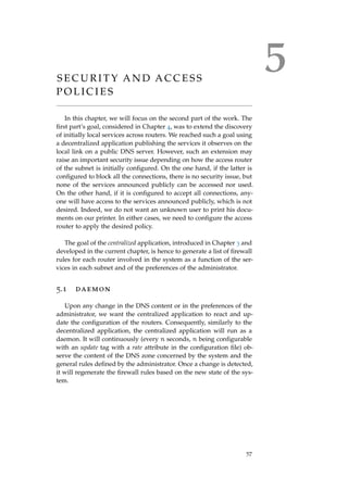 5S E C U R I T Y A N D A C C E S S
P O L I C I E S
In this chapter, we will focus on the second part of the work. The
ﬁrst part’s goal, considered in Chapter 4, was to extend the discovery
of initially local services across routers. We reached such a goal using
a decentralized application publishing the services it observes on the
local link on a public DNS server. However, such an extension may
raise an important security issue depending on how the access router
of the subnet is initially conﬁgured. On the one hand, if the latter is
conﬁgured to block all the connections, there is no security issue, but
none of the services announced publicly can be accessed nor used.
On the other hand, if it is conﬁgured to accept all connections, any-
one will have access to the services announced publicly, which is not
desired. Indeed, we do not want an unknown user to print his docu-
ments on our printer. In either cases, we need to conﬁgure the access
router to apply the desired policy.
The goal of the centralized application, introduced in Chapter 3 and
developed in the current chapter, is hence to generate a list of ﬁrewall
rules for each router involved in the system as a function of the ser-
vices in each subnet and of the preferences of the administrator.
5.1 daemon
Upon any change in the DNS content or in the preferences of the
administrator, we want the centralized application to react and up-
date the conﬁguration of the routers. Consequently, similarly to the
decentralized application, the centralized application will run as a
daemon. It will continuously (every n seconds, n being conﬁgurable
with an update tag with a rate attribute in the conﬁguration ﬁle) ob-
serve the content of the DNS zone concerned by the system and the
general rules deﬁned by the administrator. Once a change is detected,
it will regenerate the ﬁrewall rules based on the new state of the sys-
tem.
57
 