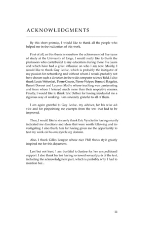 A C K N O W L E D G M E N T S
By this short premise, I would like to thank all the people who
helped me in the realization of this work.
First of all, as this thesis is somehow the achievement of ﬁve years
of study at the University of Liège, I would really like to thank the
professors who contributed to my education during those ﬁve years
and which have had a great inﬂuence on who I am now. Mainly, I
would like to thank Guy Leduc, which is probably the instigator of
my passion for networking and without whom I would probably not
have chosen such a direction in the wide computer science ﬁeld. I also
thank Louis Wehenkel, Pierre Geurts, Pierre Wolper, Bernard Boigelot,
Benoit Donnet and Laurent Mathy whose teaching was passionating
and from whom I learned much more than their respective courses.
Finally, I would like to thank Eric Delhez for having inculcated me a
rigorous way of working. I am sincerely grateful to all of them.
I am again grateful to Guy Leduc, my advisor, for his wise ad-
vice and for pinpointing me excerpts from the text that had to be
improved.
Then, I would like to sincerely thank Eric Vyncke for having smartly
indicated me directions and ideas that were worth following and in-
vestigating. I also thank him for having given me the opportunity to
test my work on his amo.vyncke.org domain.
Also, I thank Gilles Louppe whose nice PhD thesis style greatly
inspired me for this document.
Last but not least, I am thankful to Justine for her unconditional
support. I also thank her for having reviewed several parts of the text,
including the acknowledgment part, which is probably why I had to
mention her...
iii
 