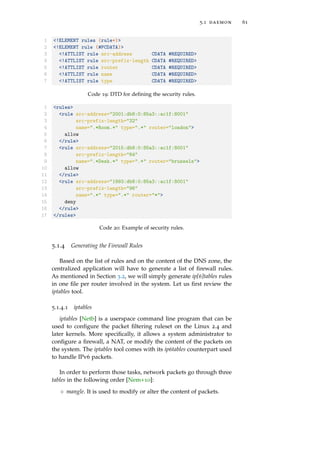 5.1 daemon 61
1 <!ELEMENT rules (rule+)>
2 <!ELEMENT rule (#PCDATA)>
3 <!ATTLIST rule src-address CDATA #REQUIRED>
4 <!ATTLIST rule src-prefix-length CDATA #REQUIRED>
5 <!ATTLIST rule router CDATA #REQUIRED>
6 <!ATTLIST rule name CDATA #REQUIRED>
7 <!ATTLIST rule type CDATA #REQUIRED>
Code 19: DTD for deﬁning the security rules.
1 <rules>
2 <rule src-address="2001:db8:0:85a3::ac1f:8001"
3 src-prefix-length="32"
4 name=".*Room.*" type=".*" router="london">
5 allow
6 </rule>
7 <rule src-address="2015:db8:0:85a3::ac1f:8001"
8 src-prefix-length="64"
9 name=".*Desk.*" type=".*" router="brussels">
10 allow
11 </rule>
12 <rule src-address="1993:db8:0:85a3::ac1f:8001"
13 src-prefix-length="96"
14 name=".*" type=".*" router="*">
15 deny
16 </rule>
17 </rules>
Code 20: Example of security rules.
5.1.4 Generating the Firewall Rules
Based on the list of rules and on the content of the DNS zone, the
centralized application will have to generate a list of ﬁrewall rules.
As mentioned in Section 3.2, we will simply generate ip[6]tables rules
in one ﬁle per router involved in the system. Let us ﬁrst review the
iptables tool.
5.1.4.1 iptables
iptables [Netb] is a userspace command line program that can be
used to conﬁgure the packet ﬁltering ruleset on the Linux 2.4 and
later kernels. More speciﬁcally, it allows a system administrator to
conﬁgure a ﬁrewall, a NAT, or modify the content of the packets on
the system. The iptables tool comes with its ip6tables counterpart used
to handle IPv6 packets.
In order to perform those tasks, network packets go through three
tables in the following order [Nem+10]:
◦ mangle. It is used to modify or alter the content of packets.
 