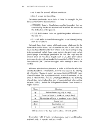 62 security and access policies
◦ nat. It used for network address translation.
◦ ﬁlter. It is used for ﬁrewalling.
Each table consists of a set of chains of rules. For example, the ﬁlter
tables contains three default chains:
◦ FORWARD. Rules in this chain are applied to packets that are
forwarded by the kernel (the machine is neither the source nor
the destination of the packet).
◦ INPUT. Rules in this chain are applied to packets addressed to
the local host.
◦ OUTPUT. Rules in this chain are applied to packets originating
from the local host.
Each rule has a target clause which determines what must be the
behavior of iptables when a packet matches the rule. In each table, the
rules are checked in the order they appear in the chain corresponding
to the considered packet. Once a rule matches the processed packet,
iptables jumps to the target speciﬁed in the rule. The target may be
another chain or predeﬁned targets such as ACCEPT (any further
processing is stopped and packet is transmitted), DROP (packet is
dropped) or REJECT (packet is dropped and a message is sent to the
sender).
One can issue iptables commands in order to deﬁne the rules in a
speciﬁc chain from a speciﬁc table. We will here focus on the ﬁltering
job of iptables. Filtering is mainly performed in the FORWARD chain
of the ﬁlter table. The -t parameter allows to specify the table, -A the
chain in which to add a rule and -j the target of the rule. The matching
of a rule by a packet is based on a set of clauses deﬁned when adding
the rule. Table 5.1 shows the main possible clauses. ! can be used to
negate a clause.
Clause Meaning
-p Protocol used (tcp, udp or icmp)
-s Source address (a mask can be speciﬁed)
-d Destination address (a mask can be speciﬁed)
--sport Source port
--dport Destination port
-i Input interface
Table 5.1: Some of the ﬂags used to deﬁne a rule with iptables.
The iptables -t table -P chain -j target command may be used to deﬁne
a default policy if a packet matches no rule.
 