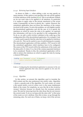 5.1 daemon 63
5.1.4.2 Retrieving Input Interfaces
As shown in Table 5.1, when adding a rule, we may specify an
input interface. If this option is not speciﬁed, the rule will be applied
to all the interfaces of the machine [man]. This is not efﬁcient. Indeed,
we do not want rules to be applied to all interfaces. In particular,
it is useless to apply rules to the private interface(s) of the access
router. Consequently, we have to specify the -i option. However, the
centralized application does not know the interfaces of the routers
involved in the system. To solve this problem, we will slightly modify
the decentralized application and ask the user of it to specify the
interfaces on which he wants the rules to be applied. As expected,
this information will have to be speciﬁed in the conﬁguration ﬁle.
To do so, we add a public-interfaces attribute to the conﬁg tag of the
conﬁguration ﬁle of the decentralized application. For example, Code
21 can be used to specify that the rules have to be applied to interfaces
eth0 and eth1. This can be useful in case of multi-homing for example.
The decentralized application will then publish a TXT record to tell
the centralized application which interfaces have to be conﬁgured.
The source of the TXT record will be the subdomain of the router and
the data public=X where X is a list of the comma-separated interfaces
to be considered. Thanks to this, the centralized application will be
able to retrieve the interfaces on which to apply the rules by issuing
a classical DNS query.
1 <config name="brussels" alias=" @ Brussels"
2 public-interfaces="eth0,eth1">
3 ...
4 </config>
Code 21: Conﬁguring the decentralized application to announce to the cen-
tralized application that rules must be applied on eth0 and eth1
interfaces.
5.1.4.3 Algorithm
In this section, we present the algorithm used to translate the
DNS content and the user preferences into iptables rules. Algorithm
1 shows a pseudo-code of the algorithm. For each router, we create
a ﬁle named iptables_router.sh where router is the name (subdomain
label) of the router. For simplicity, we save this ﬁle in the /etc/policy-
manager/ directory because we already have the necessary permis-
sions. We start by removing from the rules those that do not concern
the current router. To do so, we keep only the rules with * or the name
of the router as router attribute. Once this is done, we go through the
remaining rules. For each one of them, we keep a list of the services
 