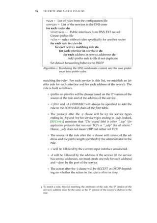64 security and access policies
rules ← List of rules from the conﬁguration ﬁle
services ← List of the services in the DNS zone
for each router do
interfaces ← Public interfaces from DNS TXT record
Create iptables ﬁle
rules ← rules without rules speciﬁcally for another router
for each rule in rules do
for each service matching rule do
for each interface in interfaces do
for each address in service.addresses do
Add iptables rule to ﬁle if not duplicate
Set default forwarding behavior to DROP
Algorithm 1: Translating the DNS subdomain content and the user prefer-
ences into iptables rules.
matching the rule4. For each service in this list, we establish an ipt-
ables rule for each interface and for each address of the service. The
rule is built as follows.
◦ iptables or ip6tables will be chosen based on the IP version of the
source of the rule and of the address of the service.
◦ -t ﬁlter and -A FORWARD will always be speciﬁed to add the
rule to the FORWARD chain of the ﬁlter table.
◦ The protocol after the -p clause will be tcp for service types
ending in _tcp and !tcp for service types ending in _udp. Indeed,
[RFC6763] mentions that “The second label is either "_tcp" (for
application protocols that run over TCP) or "_udp" (for all others).”
Hence, _udp does not mean UDP but rather not TCP.
◦ The source of the rule after the -s clause will consist of the ad-
dress and the preﬁx length speciﬁed by the administrator in the
rule.
◦ -i will be followed by the current input interface considered.
◦ -d will be followed by the address of the service (if the service
has several addresses, we must create one rule for each address)
and --dport by the port of the service.
◦ The action after the -j clause will be ACCEPT or DROP depend-
ing on whether the action in the rule is allow or deny.
4 To match a rule, beyond matching the attributes of the rule, the IP version of the
service’s address must be the same as the IP version of the source’s address in the
rule.
 