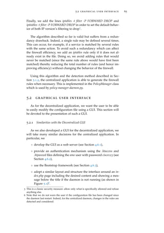 5.2 graphical user interface 65
Finally, we add the lines iptables -t ﬁlter -P FORWARD DROP and
ip6tables -t ﬁlter -P FORWARD DROP in order to set the default behav-
ior of both IP version’s ﬁltering to drop5.
The algorithm described so far is valid but suffers from a redun-
dancy drawback. Indeed, a single rule may be deﬁned several times.
This can occur, for example, if a service is matched by several rules
with the same action. To avoid such a redundancy which can affect
the ﬁrewall efﬁciency, we add an iptables rule only if it does not al-
ready exist in the ﬁle. Doing so, we avoid adding rules that would
never be matched (since the same rule above would have ﬁrst been
matched) thereby reducing the total number of rules (and hence im-
proving efﬁciency) without changing the behavior of the ﬁrewall.
Using this algorithm and the detection method described in Sec-
tion 5.1.2, the centralized application is able to generate the ﬁrewall
rules when necessary. This is implemented in the PolicyManager class
which is used by policy-manager-daemon.py.
5.2 graphical user interface
As for the decentralized application, we want the user to be able
to easily modify the conﬁguration ﬁle using a GUI. This section will
be devoted to the presentation of such a GUI.
5.2.1 Similarities with the Decentralized GUI
As we also developed a GUI for the decentralized application, we
will take many similar decisions for the centralized application. In
particular, we
◦ develop the GUI as a web server (see Section 4.6.1),
◦ provide an authentication mechanism using the .htaccess and
.htpasswd ﬁles deﬁning the amo user with password cisco123 (see
Section 4.6.2),
◦ use the Bootstrap framework (see Section 4.6.3),
◦ adopt a similar layout and structure the interface around an in-
dex.php page including the desired content and showing a mes-
sage below the title if the daemon is not running (as shown in
Figure 5.1)6.
5 This is a classic security measure: allow only what is speciﬁcally allowed and refuse
anything else.
6 Note that we do not warn the user if the conﬁguration ﬁle has been changed since
the daemon last restart. Indeed, for the centralized daemon, changes in the rules are
detected and considered.
 
