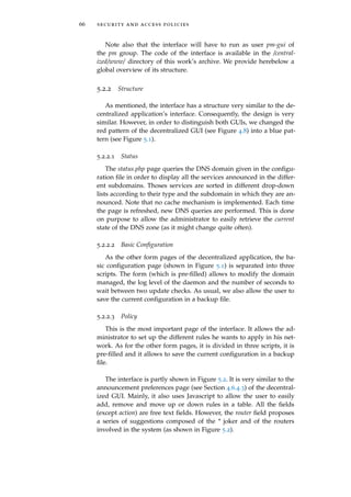 66 security and access policies
Note also that the interface will have to run as user pm-gui of
the pm group. The code of the interface is available in the /central-
ized/www/ directory of this work’s archive. We provide herebelow a
global overview of its structure.
5.2.2 Structure
As mentioned, the interface has a structure very similar to the de-
centralized application’s interface. Consequently, the design is very
similar. However, in order to distinguish both GUIs, we changed the
red pattern of the decentralized GUI (see Figure 4.8) into a blue pat-
tern (see Figure 5.1).
5.2.2.1 Status
The status.php page queries the DNS domain given in the conﬁgu-
ration ﬁle in order to display all the services announced in the differ-
ent subdomains. Thoses services are sorted in different drop-down
lists according to their type and the subdomain in which they are an-
nounced. Note that no cache mechanism is implemented. Each time
the page is refreshed, new DNS queries are performed. This is done
on purpose to allow the administrator to easily retrieve the current
state of the DNS zone (as it might change quite often).
5.2.2.2 Basic Conﬁguration
As the other form pages of the decentralized application, the ba-
sic conﬁguration page (shown in Figure 5.1) is separated into three
scripts. The form (which is pre-ﬁlled) allows to modify the domain
managed, the log level of the daemon and the number of seconds to
wait between two update checks. As usual, we also allow the user to
save the current conﬁguration in a backup ﬁle.
5.2.2.3 Policy
This is the most important page of the interface. It allows the ad-
ministrator to set up the different rules he wants to apply in his net-
work. As for the other form pages, it is divided in three scripts, it is
pre-ﬁlled and it allows to save the current conﬁguration in a backup
ﬁle.
The interface is partly shown in Figure 5.2. It is very similar to the
announcement preferences page (see Section 4.6.4.3) of the decentral-
ized GUI. Mainly, it also uses Javascript to allow the user to easily
add, remove and move up or down rules in a table. All the ﬁelds
(except action) are free text ﬁelds. However, the router ﬁeld proposes
a series of suggestions composed of the * joker and of the routers
involved in the system (as shown in Figure 5.2).
 