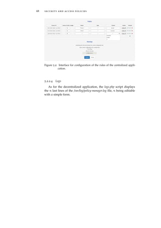 68 security and access policies
Figure 5.2: Interface for conﬁguration of the rules of the centralized appli-
cation.
5.2.2.4 Logs
As for the decentralized application, the logs.php script displays
the n last lines of the /var/log/policy-manager.log ﬁle, n being editable
with a simple form.
 