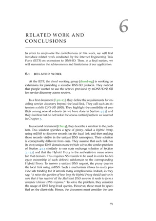 6R E L AT E D W O R K A N D
C O N C L U S I O N S
In order to emphasize the contributions of this work, we will ﬁrst
introduce related work conducted by the Internet Engineering Task
Force (IETF) on extensions to DNS-SD. Then, in a ﬁnal section, we
will summarize the achievements and limitations of our application.
6.1 related work
At the IETF, the dnssd working group [dnssd-wg] is working on
extensions for providing a scalable DNS-SD protocol. They noticed
that people wanted to use the service provided by mDNS/DNS-SD
for service discovery across routers.
In a ﬁrst document [Lyn+15], they deﬁne the requirements for en-
abling service discovery beyond the local link. They call such an ex-
tension scalable DNS-SD (SSD). They highlight the possibility of con-
ﬂicts among several subnets (as we have done in Section 4.5.3) and
they mention but do not tackle the access control problem we covered
in Chapter 5.
In a second document [Che14], they describe a solution to the prob-
lem. This solution speciﬁes a type of proxy, called a Hybrid Proxy,
using mDNS to discover records on the local link and then making
those records visible in the unicast DNS namespace. Their solution
is conceptually different from ours. They assume that each link has
its own unique DNS domain name (which solves the conﬁct problem
of Section 4.5.3 similarly to our state exchange solution of Section
3.1.2.2) and that the Hybrid Proxy is the authoritative name server
for that domain. This requires NS records to be used in order to del-
egate ownership of each deﬁned subdomain to the corresponding
Hybrid Proxy. To answer a unicast DNS request, the proxy queries
the local link using mDNS. Such a mechanism allows to easily pro-
vide late binding but it unveils many complications. Indeed, as they
say: “it raises the question of how long the Hybrid Proxy should wait to be
sure that it has received all the Multicast DNS answers it needs to form a
complete Unicast DNS response.” To solve the problem, they consider
the usage of DNS long-lived queries. However, those must be speci-
ﬁed on the client-side. Hence, the document must consider the case
69
 