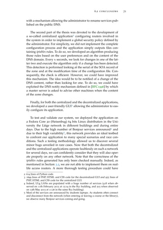 6.2 conclusions 71
with a mechanism allowing the administrator to rename services pub-
lished on the public DNS.
The second part of the thesis was devoted to the development of
a so-called centralized application2 conﬁguring routers involved in
the system in order to implement a global security policy deﬁned by
the administrator. For simplicity, we did not implement the complete
conﬁguration process and the application simply outputs ﬁles con-
taining iptables rules. To do so, we developed an algorithm producing
those rules based on the user preferences and on the content of the
DNS domain. Every x seconds, we look for changes in one of the lat-
ter two and execute the algorithm only if a change has been detected.
This detection is performed looking at the serial of the SOA record of
the zone and at the modiﬁcation time of the conﬁguration ﬁle. Con-
sequently, the check is efﬁcient. However, we could have improved
this mechanism. The idea would be to be notiﬁed of a change of the
DNS content, rather than looking for one. To do so, we could have
exploited the DNS notify mechanism deﬁned in [RFC1996] by which
a master server is asked to advise other machines when the content
of the zone changes.
Finally, for both the centralized and the decentralized applications,
we developed a user-friendly GUI3 allowing the administrator to eas-
ily conﬁgure its application.
To test and validate our system, we deployed the application on
a Fedora Core 20 (Heisenbug) 64 bits Linux distribution in the Uni-
versity the Liège network in different buildings and during entire
days. Due to the high number of Bonjour services announced4 and
due to their high variability5, this network provides an ideal testbed
to confront our application to many special scenarios and race con-
ditions. Such a testing methodology allowed us to discover several
minor bugs unveiled in rare cases. Now that both the decentralized
and the centralized applications operate faultlessly on such a network
for several days, we can conﬁdently consider that they will also oper-
ate properly on any other network. Note that the correctness of the
iptables rules generated has only been checked manually. Indeed, as
mentioned in Section 3.2, we are not able to implement them on real-
life access routers. A more thorough testing procedure could have
2 619 lines of Python code.
3 1699 lines of PHP, HTML and CSS code for the decentralized GUI and 955 lines of
PHP, HTML and CSS code for the centralized GUI.
4 Indeed, ULg LANs are populated with a huge number of services (418 when ob-
served on 11th February 2015 at 15:19 in the B31 building, and 503 when observed
on 13th May 2015 at 11:26 in the same B31 building).
5 Most of the services are announced by students laptops. As students often connect
and disconnect from the network (when entering or leaving a course or the library),
we observe many Bonjour services coming and going.
 