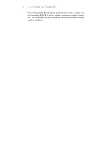 72 related work and conclusions
been conducted by deploying the application on netkit, a virtual net-
work emulator [PR08]. In such a virtual environment, access routers
are Linux machines and we could have installed the iptables rules in
order to test them.
 