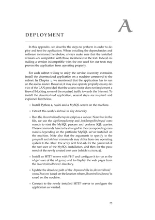 AD E P L O Y M E N T
In this appendix, we describe the steps to perform in order to de-
ploy and test the application. When installing the dependencies and
software mentioned herebelow, always make sure that the installed
versions are compatible with those mentioned in the text. Indeed, in-
stalling a version incompatible with the one used for our tests may
prevent the application from operating properly.
For each subnet willing to enjoy the service discovery extension,
install the decentralized application on a machine connected to the
subnet. In Chapter 3, we mentioned that the application has to run
on the access router. However, it may also operate properly on any de-
vice of the LAN provided that the access router does not implement a
ﬁrewall blocking some of the required trafﬁc towards the Internet. To
install the decentralized application, several steps are required and
explained herebelow.
◦ Install Python 2, Avahi and a MySQL server on the machine.
◦ Extract this work’s archive in any directory.
◦ Run the /decentralized/setup.sh script as a sudoer. Note that in the
ﬁle, we use the /opt/lampp/lampp and /opt/lampp/bin/mysql com-
mands to start the MySQL process and perform SQL queries.
Those commands have to be changed to the corresponding com-
mands depending on the particular MySQL server installed on
the machine. Note also that the arguments to specify to the
groupadd and adduser commands may differ from one operating
system to the other. The script will ﬁrst ask for the password of
the root user of the MySQL installation, and then for the pass-
word of the newly created amo user (which is cisco123).
◦ Install an HTTP server with PHP and conﬁgure it to run as the
sd-gui user of the sd group and to display the web pages from
the /decentralized/www/ directory.
◦ Update the absolute path of the .htpasswd ﬁle in /decentralized/
www/.htaccess based on the location where /decentralized/www/ is
saved on the machine.
◦ Connect to the newly installed HTTP server to conﬁgure the
application as wanted.
75
 
