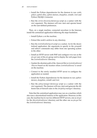 76 deployment
◦ Install the Python dependencies for the daemon to run: avahi,
gobject, python-dbus, python-daemon, dnspython, netaddr, lxml and
Python/MySQL Connector.
◦ Run the service-discovery-daemon.py script as a sudoer with the
start argument. The daemon will now start and operate based
on the user-deﬁned preferences.
Then, on a single machine, connected anywhere in the Internet,
install the centralized application following the steps herebelow.
◦ Install Python 2 on the machine.
◦ Extract this work’s archive in any directory.
◦ Run the /centralized/setup.sh script as a sudoer. As for the decen-
tralized application, the arguments to specify to the groupadd
and adduser commands may differ from one operating system
to the other.
◦ Install an HTTP server with PHP and conﬁgure it to run as the
pm-gui user of the pm group and to display the web pages from
the /centralized/www/ directory.
◦ Update the absolute path of the .htpasswd ﬁle in /centralized/www/
.htaccess based on the location where /centralized/www/ is saved
on the machine.
◦ Connect to the newly installed HTTP server to conﬁgure the
application as wanted.
◦ Install the Python dependencies for the daemon to run: python-
daemon, dnspython, netaddr and lxml.
◦ Run the policy-manager-daemon.py script as a sudoer with the
start argument. The daemon will now start and generate the dif-
ferent lists of ﬁrewall rules in the /etc/policy-manager/ directory.
Note that the centralized application may run on a machine which
also runs a decentralized instance of the application. However, in this
case, the machine has to run two different HTTP servers, one as sd-gui
for the /decentralized/www/ directory and the other one as pm-gui for
the /centralized/www/ directory.
 