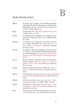 BB I B L I O G R A P H Y
[BB15] R. Beverly and A. Berger. “Server Siblings: Identify-
ing Shared IPv4/IPv6 Infrastructure via Active Fin-
gerprinting.” In: Proc. Passive and Active Measurement
Conference (PAM) (May 2015).
[Boo] Bootstrap Web Page. url: http://getbootstrap.com/
(visited on Jan. 31, 2015).
[CS06] S. Cheshire and D. Steinberg. Zero Conﬁguration Net-
working: The Deﬁnitive Guide. 1st ed. O’Reilly Media,
Inc., 2006.
[Che05] S. Cheshire. Zero Conﬁguration Networking with Bon-
jour. Google Tech-Talks. Nov. 2005. url: http : / /
www.youtube.com/watch?v=ZhtZJ6EsCXo (visited
on Nov. 8, 2014).
[Che14] S. Cheshire. Hybrid Unicast/Multicast DNS-Based Ser-
vice Discovery. Internet-Draft draft-ietf-dnssd-hybrid-
00. IETF Secretariat, 2014. url: http://www.ietf.
org/internet-drafts/draft-ietf-dnssd-hybrid-
00.txt.
[Cona] Internet Systems Consortium. BIND 9 Administrator
Reference Manual. url: ftp://ftp.isc.org/isc/
bind9/cur/9.10/doc/arm/Bv9ARM.pdf (visited on
Nov. 20, 2014).
[Conb] Internet Systems Consortium. BIND. url: http://
www.isc.org/downloads/bind/ (visited on Nov. 20,
2014).
[Dbua] D-Bus Bindings. Aug. 2014. url: http://www.freedesktop.
org/wiki/Software/DBusBindings/ (visited on Dec. 29,
2014).
[Dbub] D-Bus Documentation. Feb. 2015. url: http://dbus.
freedesktop.org/doc/ (visited on Mar. 18, 2015).
[Dbuc] Introduction to D-Bus. July 2013. url: http://www.
freedesktop.org/wiki/IntroductionToDBus/ (vis-
ited on Dec. 29, 2014).
[Fre] freedesktop.org Project Home Page. May 2013. url: http:
//www.freedesktop.org/ (visited on Dec. 29, 2014).
77
 