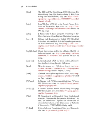 78 bibliography
[IG04] The IEEE and The Open Group. IEEE Std 1003.1. The
Open Group Base Speciﬁcations Issue 6. The Open
Group Base Speciﬁcations, 2004. url: http://pubs.
opengroup.org/onlinepubs/009695399/basedefs/
signal.h.html.
[Int03] InterNIC. InterNIC FAQs on the Domain Names, Regis-
trars, and Registration. Sept. 2003. url: http://www.
internic.net/faqs/domain-names.html (visited on
Oct. 23, 2014).
[KR13] J. Kurose and K. Ross. Computer Networking: A Top-
Down Approach. 6th ed. Pearson Education, Inc., 2013.
[Lyn+15] K. Lynn et al. Requirements for Scalable DNS-SD/mDNS
Extensions. Internet-Draft draft-ietf-dnssd-requirements-
06. IETF Secretariat, 2015. url: http://www.ietf.
org/internet-drafts/draft-ietf-dnssd-requirements-
06.txt.
[MySQL-Doc] Oracle Corporation and/or its afﬁliates. MySQL 5.6
Reference Manual. url: http://dev.mysql.com/doc/
refman/5.6/en/index.html (visited on Nov. 17,
2014).
[Nem+10] E. Nemeth et al. UNIX and Linux System Administra-
tion Handbook. 4th ed. Prentice Hall, 2010.
[Neta] Netcraft. January 2015 Web Server Survey. url: http:
//news.netcraft.com/archives/category/web-
server-survey/ (visited on Jan. 31, 2015).
[Netb] Netﬁlter. The Netﬁlter.org iptables Project. url: http:
//www.netfilter.org/projects/iptables/ (visited
on Apr. 13, 2015).
[PEP0001] B. Warsaw et al. PEP Purpose and Guidelines. PEP 0001.
PEP Editors, Apr. 2013. url: http://legacy.python.
org/dev/peps/pep-0001.
[PEP3143] B. Finney. Standard daemon process library. PEP 3143.
PEP Editors, Jan. 2009. url: http://legacy.python.
org/dev/peps/pep-3143.
[PR08] M. Pizzonia and M. Rimondini. “Easy Emulation of
Complex Networks on Inexpensive Hardware.” In:
Proc. 4th International Conference on Testbeds and Re-
search Infrastructures for the Development of Networks
& Communities (TRIDENTCOM) (May 2008).
[Py-Doc] Python Software Foundation. Python 2.7.8 documenta-
tion. url: https://docs.python.org/2/.
 