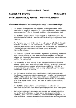 1
Chichester District Council
CABINET AND COUNCIL 11 March 2013
Draft Local Plan Key Policies – Preferred Approach
Introduction to the draft Local Plan by David Twigg – Local Plan Manager
 The purpose of this proposal is to agree the next stage of formal public
consultation – known as Regulation 18. Under this regulation, we are seeking
comments on the Preferred Approach contained in the consultation draft.
 The draft Plan for consultation covers the parts of the District outside the
South Downs National Park. The National Park Authority is preparing its own
Local Plan.
 The Plan area has been divided into three sub-areas to reflect their distinctive
character and roles. The sub-areas are: the east-west – or A27 – corridor
stretching from Southbourne to Tangmere and including the city; the Manhood
Peninsula; and the north-eastern part of the District as well as
Hammer/Camelsdale.
 The Preferred Approach emphasises the importance of protecting the special
environmental qualities of these areas and seeks to strike an appropriate
balance with the need to accommodate opportunities for the homes, jobs and
facilities that are required.
 The Plan has a 15 years horizon. As it is anticipated that the Plan will be
adopted in late 2014, it will cover the period until 2029. In terms of projecting
future housing requirements we refer to the period 2012 to 2029, this is
because we cannot predict how much housing will come forward between
now and the adoption of the Plan.
 It is important to remember - not only that this is a consultation draft and
therefore an evolving and developing document – but also that once adopted
the Plan will be subject to continuous monitoring and may be revised from
time to time. Moreover, it is a living document insofar as it is an umbrella for
other more detailed plans, many of which will be community-led planning
documents.
 The draft Plan for consultation has been informed by extensive and
exhaustive research and consultation spanning a period of more than 3 years.
 An on-going process of consultation and dialogue is crucially important. As
well as the continual process of direct face to face engagement with
Members, Parish Councils, neighbouring authorities and other partners - we
have undertaken a number or wider consultation exercises including FoSGO
 