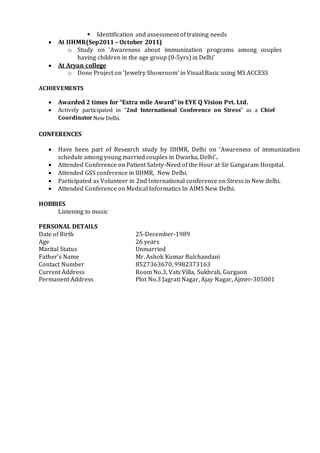  Identification and assessment of training needs
 At IIHMR(Sep2011 – October 2011)
o Study on ‘Awareness about immunization programs among couples
having children in the age group (0-5yrs) in Delhi’
 At Aryan college
o Done Project on ‘Jewelry Showroom’ in Visual Basic using MS ACCESS
ACHIEVEMENTS
 Awarded 2 times for “Extra mile Award” in EYE Q Vision Pvt. Ltd.
 Actively participated in “2nd International Conference on Stress” as a Chief
CoordinatorNew Delhi.
CONFERENCES
 Have been part of Research study by IIHMR, Delhi on ‘Awareness of immunization
schedule among young married couples in Dwarka, Delhi’.
 Attended Conference on Patient Safety-Need of the Hour at Sir Gangaram Hospital.
 Attended GSS conference in IIHMR, New Delhi.
 Participated as Volunteer in 2nd International conference on Stress in New delhi.
 Attended Conference on Medical Informatics In AIMS New Delhi.
HOBBIES
Listening to music
PERSONAL DETAILS
Date of Birth 25-December-1989
Age 26 years
Marital Status Unmarried
Father’s Name Mr. Ashok Kumar Bulchandani
Contact Number 8527363670, 9982373163
Current Address Room No.3, Vats Villa, Sukhrali, Gurgaon
Permanent Address Plot No.3 Jagrati Nagar, Ajay Nagar, Ajmer-305001
 