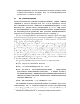 2. data analysis algorithm: algorithm and automated script to analyze images of sample
in reaction chamber gathered during MCA ramp. This script generates melt curves
and determines Tm values of the analyte.
5.1.1 MCA temperature ramp
Figure 5.1 provides a graphical overview of the operation of the MCA ﬁrmware. The source
code for the MCA ﬁrmware is provided in the “tm.c” ﬁle in the supplementary informa-
tion CD accompanying this thesis. The user enters the desired start temperature (Tstart), stop
temperature (Tstop), and ramp rate (Rmca) into text boxes in the TTK GUI. These tempera-
ture setpoints are passed to the system’s central microcontroller using ﬁrmware commands.
The setpoints are converted into equivalent heater temperatures using the empirical rela-
tionship between heater and chamber temperatures provided in equation 5.1.
The start temperature for the MCA temperature ramp is passed to the PI temperature
controller (discussed in detail later) which sets the current supplied to the heater until the
temperature reaches the desired start temperature. Next, the temperature is held constant
for 15 s to allow sufﬁcient time for equilibration1
.
After holding the temperature at Tstart, the uniform temperature ramp is implemented
by steadily raising the heater temperature in an open-loop format. This is accomplished
by calculating new temperature set points every 10 ms that are passed to the PI controller.
These new temperature set points are calculated by incrementing the current temperature
by the product of the ramp rate and the time since the beginning of the ramp (i.e. time since
end of 15 s hold at Tstart). For example, at a ramp rate of 0.05˚C/s, the temperature set point
10 s after the ramp began would be 65.5˚C. It would take 600 s to reach a temperature set
point of 90˚C. When the temperature setpoint reaches Tstop, the temperature is held for 15s
to allow for equilibration and the MCA run ends.
The operation of the MCA ﬁrmware can be summarized in four states (0–3) :
• state 0: Temperature controller heats chamber to Tstart
• state 1: LED turns on, hold temperature at Tstart for 15s2
• state 2: heat at rate Rmca until chamber temperature reaches Tstop. Update run-time
every 100ms and check if temperature has reached Tstop. As described in chapter 4,
the chamber temperature is not measured directly, rather the heater temperature is
measured and mapped to the chamber temperature using an experimentally-derived
relationship (see equation 5.1).
• state 3: hold temperature at Tstop for 15 s, then turn LED off
The ﬁrmware was written by Dr. R.Johnstone and tested experimentally (proof of prin-
ciple on-chip MCA with PCR product) by A.Olanrewaju. In order to determine optimal
1As described in chapter 4, the open loop time constant of the system was estimated by Dr. R. Johnstone as 2.5
seconds, so a 15 s hold is equal to 6 time constants.
2M.Behnam and S.Groendahl estimate that TTK fully equilibrates at target temperature within 10s.
88
 