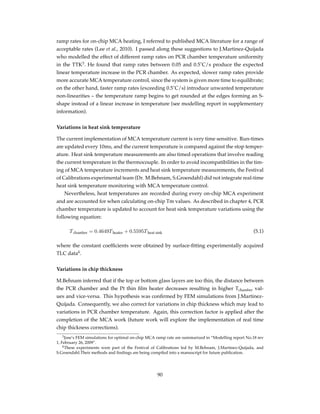 ramp rates for on-chip MCA heating, I referred to published MCA literature for a range of
acceptable rates (Lee et al., 2010). I passed along these suggestions to J.Martinez-Quijada
who modelled the effect of different ramp rates on PCR chamber temperature uniformity
in the TTK3
. He found that ramp rates between 0.05 and 0.5˚C/s produce the expected
linear temperature increase in the PCR chamber. As expected, slower ramp rates provide
more accurate MCA temperature control, since the system is given more time to equilibrate;
on the other hand, faster ramp rates (exceeding 0.5˚C/s) introduce unwanted temperature
non-linearities – the temperature ramp begins to get rounded at the edges forming an S-
shape instead of a linear increase in temperature (see modelling report in supplementary
information).
Variations in heat sink temperature
The current implementation of MCA temperature current is very time sensitive. Run-times
are updated every 10ms, and the current temperature is compared against the stop temper-
ature. Heat sink temperature measurements are also timed operations that involve reading
the current temperature in the thermocouple. In order to avoid incompatibilities in the tim-
ing of MCA temperature increments and heat sink temperature measurements, the Festival
of Calibrations experimental team (Dr. M.Behnam, S.Groendahl) did not integrate real-time
heat sink temperature monitoring with MCA temperature control.
Nevertheless, heat temperatures are recorded during every on-chip MCA experiment
and are accounted for when calculating on-chip Tm values. As described in chapter 4, PCR
chamber temperature is updated to account for heat sink temperature variations using the
following equation:
Tchamber = 0.4649Theater + 0.5595Theat sink (5.1)
where the constant coefﬁcients were obtained by surface-ﬁtting experimentally acquired
TLC data4
.
Variations in chip thickness
M.Behnam inferred that if the top or bottom glass layers are too thin, the distance between
the PCR chamber and the Pt thin ﬁlm heater decreases resulting in higher Tchamber val-
ues and vice-versa. This hypothesis was conﬁrmed by FEM simulations from J.Martinez-
Quijada. Consequently, we also correct for variations in chip thickness which may lead to
variations in PCR chamber temperature. Again, this correction factor is applied after the
completion of the MCA work (future work will explore the implementation of real time
chip thickness corrections).
3Jose’s FEM simulations for optimal on-chip MCA ramp rate are summarized in “Modelling report No.18 rev
1, February 26, 2009”.
4These experiments were part of the Festival of Calibrations led by M.Behnam, J.Martinez-Quijada, and
S.Groendahl.Their methods and ﬁndings are being compiled into a manuscript for future publication.
90
 