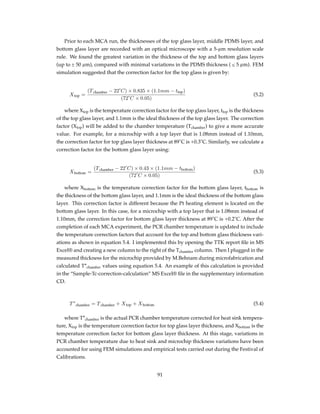 Prior to each MCA run, the thicknesses of the top glass layer, middle PDMS layer, and
bottom glass layer are recorded with an optical microscope with a 5-µm resolution scale
rule. We found the greatest variation in the thickness of the top and bottom glass layers
(up to ± 50 µm), compared with minimal variations in the PDMS thickness ( ≤ 5 µm). FEM
simulation suggested that the correction factor for the top glass is given by:
Xtop =
(Tchamber − 22˚C) × 0.835 × (1.1mm − ttop)
(72˚C × 0.05)
(5.2)
where Xtop is the temperature correction factor for the top glass layer, ttop is the thickness
of the top glass layer, and 1.1mm is the ideal thickness of the top glass layer. The correction
factor (Xtop) will be added to the chamber temperature (Tchamber) to give a more accurate
value. For example, for a microchip with a top layer that is 1.08mm instead of 1.10mm,
the correction factor for top glass layer thickness at 89˚C is +0.3˚C. Similarly, we calculate a
correction factor for the bottom glass layer using:
Xbottom =
(Tchamber − 22˚C) × 0.43 × (1.1mm − tbottom)
(72˚C × 0.05)
(5.3)
where Xbottom is the temperature correction factor for the bottom glass layer, tbottom is
the thickness of the bottom glass layer, and 1.1mm is the ideal thickness of the bottom glass
layer. This correction factor is different because the Pt heating element is located on the
bottom glass layer. In this case, for a microchip with a top layer that is 1.08mm instead of
1.10mm, the correction factor for bottom glass layer thickness at 89˚C is +0.2˚C. After the
completion of each MCA experiment, the PCR chamber temperature is updated to include
the temperature correction factors that account for the top and bottom glass thickness vari-
ations as shown in equation 5.4. I implemented this by opening the TTK report ﬁle in MS
Excel® and creating a new column to the right of the Tchamber column. Then I plugged in the
measured thickness for the microchip provided by M.Behnam during microfabrication and
calculated T*chamber values using equation 5.4. An example of this calculation is provided
in the “Sample-Tc-correction-calculation” MS Excel® ﬁle in the supplementary information
CD.
T∗
chamber = Tchamber + Xtop + Xbottom (5.4)
where T*chamber is the actual PCR chamber temperature corrected for heat sink tempera-
ture, Xtop is the temperature correction factor for top glass layer thickness, and Xbottom is the
temperature correction factor for bottom glass layer thickness. At this stage, variations in
PCR chamber temperature due to heat sink and microchip thickness variations have been
accounted for using FEM simulations and empirical tests carried out during the Festival of
Calibrations.
91
 