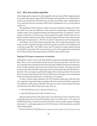 5.1.2 MCA data analysis algorithm
After designing the temperature control algorithm, the next step in MCA implementation
is to acquire and analyze images of the PCR chamber during the MCA run. Optical illumi-
nation is provided by the LED which turns on at the onset of MCA state 1 (equilibration at
Tstart), and turns off at the conclusion of MCA state 3 (equilibration at Tstop) as described in
section 5.1.1.
The algorithm for MCA analysis is similar to the one developed in chapter 4.3.2. How-
ever, there were a few key differences. First, instead of sorting images according to cycle
number, images were arranged according to the temperature they were gathered – permit-
ting the construction of a ﬂuorescence versus temperature graph. Similarly, there was no
need for baseline subtraction since MCA tracks the negative ﬁrst derivative of ﬂuorescence
with respect to temperature i.e. -dF/dT vs T, where F is ﬂuorescence and T is temperature.
Nevertheless, much of the analysis stayed the same. The average pixel intensity of each
image was ﬁrst computed in ImageJ, followed by gamma correction, and smoothing with
a moving average ﬁlter. The Python source code for analysis of images captured during
on-chip MCA is provided in the “mca-functions.py” ﬁle in the supplementary information
CD. I will now discuss the unique features of the MCA data analysis script.
Mapping CCD images to temperature of acquisition
Although the system’s GUI records PCR chamber temperatures throughout the MCA run,
these values are not synchronized with the camera’s start and stop times. The CCD cam-
era is operated with a separate GUI (Autostar Envisage 2; Meade Instruments Corporation,
Irvine, CA) that requires manual start/stop with the click of a button. The camera is turned
on prior to the start of the MCA experiment and is turned off after the end of the MCA ex-
periment. This way images are gathered throughout the on-chip experiment. However, the
lack of synchronization between the CCD and TTK means that images are not immediately
sorted according to the temperature at which they were acquired.
In order to match images captured to the PCR chamber temperature at the time they
were captured, I organized images according to the start and stop of the MCA experiment.
Two landmarks in the design of the MCA ﬁrmware are used to match images to the start
and end times of the MCA temperature ramp. They are:
• when the LED turns on (i.e. before 15s hold at Tstart).
• when the LED turns off (i.e after 15s hold at Tstop).
Optimal exposure time for the CCD camera was determined to be 0.7 seconds by mea-
suring the ﬂuorescence from the PCR chamber when it was ﬁlled with 1 x 1011
copies/µL
of ß2M PCR product. Empirical tests showed that the camera actually captures 35 images
per minute i.e. a real image capture time of 0.58 s (because of internal processes associated
with storing images)5
.
5This was determined by counting the number of images per minute captured by the CCD camera when an
92
 