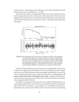 in form of a peak – whose position can be tracked to provide a relative identiﬁcation of PCR
products (Herrmann et al., 2006, Wittwer et al., 2003).
Noise bumps are visible in the denaturation (ﬂuorescence versus temperature) curve
but the change in light intensity as DNA melts is still clearly visible. However, the melt
(negative ﬁrst derivative) curve is overshadowed by noise spikes because the noise is mag-
niﬁed when the ﬁrst derivative of ﬂuorescence is taken – resulting in large & haphazard
noise spikes.
Figure 5.2: The denaturation curve (top) shows ﬂuorescence change with temperature
recorded during melting curve analysis of PCR product from on-chip ampliﬁca-
tion of 50 ng/µL of ß2m genomic DNA. The melt curve (bottom) is the negative
ﬁrst derivative of the denaturation curve and allows analysis of DNA melting
by studying peak parameters. Noise spikes in the denaturation curve are ampli-
ﬁed when the ﬁrst derivative is taken to obtain the melt curve. The experiment
was performed by Dr.Behnam and the data was analyzed by A.Olanrewaju
In order to properly eliminate the noise bumps, I ﬁrst investigated their origin so that
I could select an appropriate smoothing ﬁlter. I will now describe the procedures required
to go from raw (and noisy) ﬂuorescence data from ImageJ to smoothed melt curves and Tm
values. I will discuss the major sources of noise in our system how we addressed them. All
sources of noise in MCA data are described in this section. I initially used MS Excel for
manual data processing then I wrote a Python script to automate the process and facilitate
future integration with the TTK GUI.
To determine if variations in ﬂuorescence were due to ambient light ﬂuctuations, I ob-
served images captured when the CCD camera was completely sealed from background
light and the LED was turned off. These conditions are accomplished during the pre-
denaturation step of on-chip real time PCR reactions. The system is at its normal operating
94
 