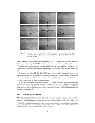 Figure 5.4: 9 images captured sequently with the the camera. Horizontal lines still appear
across the screen. These lines correspond to noise spikes in the denaturation
and melt curves.
pected operating temperature (room temperature of 25˚C). This could introduce noise into
the image captured by the CCD. In addition, the noise correction capability of the Meade
CCD camera is not automatically enabled. Rather the user must take dark images at room
temperature and subtract them from target images to correct for noise inherent in the cam-
era.
In summary, it is feasible that the CCD images were so noisy because the camera was
operated well above its recommended operating temperature. In addition, the camera does
not automatically correct for noise variations unless dark images are speciﬁcally captured
(at each temperature) to make such corrections.
In practice, when noise is a major concern in CCD camera imaging, active/liquid cooling
components are usually added to minimize read noise (Karellas et al., 1992). Consequently,
the absence of active cooling components in our camera7
might explain the large amplitude
of noise spikes observed.
5.1.4 Smoothing MCA data
After identifying the primary source of noise in our MCA images as camera artifacts, I elim-
inated the bumps by applying a moving average smoothing ﬁlter to the MCA data. I will
7The AML selected the Meade deep sky imager pro monochrome because of its portability and relatively low
cost. In addition, the camera was selected for capillary electrophoresis – which is carried out at room temperature,
so the increased noise at elevated temperatures was not observed.
96
 