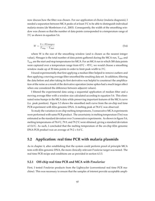 now discuss how the ﬁlter was chosen. For our application of choice (malaria diagnosis), I
needed a separation between MCA peaks of at least 3˚C to be able to distinguish individual
malaria strains (de Monbrison et al., 2003). Consequently, the width of the smoothing win-
dow was chosen so that the number of data points corresponded to a temperature range of
3˚C as shown in equation 5.6.
W =
3 × #Images
Tstop − Tstart
(5.6)
where W is the size of the smoothing window (and is chosen as the nearest integer
value), #Images is the total number of data points gathered during the MCA run, Tstart and
Tstop are the start and stop temperatures for MCA. For an MCA run in which 300 data points
were captured over a temperature range from 65˚C – 95˚C, we would choose a smoothing
window made up of 30 data points in order to limit peak width to 3˚C.
I found experimentally that ﬁrst applying a median ﬁlter helped to remove outliers and
then applying a moving average ﬁlter smoothed the resulting data set. In addition, ﬁltering
the data before and after taking its ﬁrst derivative was helpful to counteract the ampliﬁca-
tion of the noise as a result of the derivative operation (noise spikes had a much larger effect
when one considered the difference between adjacent values).
I ﬁltered the experimental data using a sequential application of median ﬁlter and a
moving average ﬁlter with a window size calculated according to equation 5.6. This elimi-
nated noise bumps in the MCA data while preserving important features of the MCA curve
(i.e. peak position). Figure 5.5 shows the smoothed melt curve from the on-chip real time
PCR experiment with ß2m genomic DNA. A melting peak at 78.6˚C was observed.
To study the variation in on-chip melting temperatures, 3 consecutive MCA experiments
were performed with same PCR product. The uncertainty in melting temperature (Tm) was
estimated as the standard deviation over 3 consecutive experiments. As shown in ﬁgure 5.6,
melting temperatures of 78.6˚C, 79.9, and 79.2˚C were obtained, giving a standard deviation
of 0.6˚C. As such, I concluded that the melting temperature of the on-chip ß2m genomic
DNA PCR product was an average of 79.2 ± 0.6˚C.
5.2 Application: real time PCR with malaria plasmids
As in chapter 4, after establishing that the system could perform proof of principle MCA
tests with ß2m genomic DNA, the more clinically-relevant P.malariae target was tested. The
real time PCR recipe and conditions are as provided in section 4.3.3.
5.2.1 Off-chip real time PCR and MCA with P.malariae
First, I tested P.malariae products from the Lightcycler (conventional real time PCR ma-
chine). This was necessary to ensure that the samples of interest provide acceptable ampli-
97
 