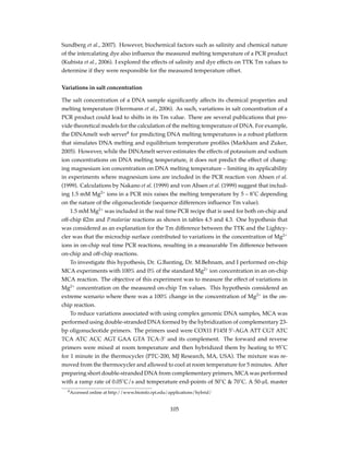 Sundberg et al., 2007). However, biochemical factors such as salinity and chemical nature
of the intercalating dye also inﬂuence the measured melting temperature of a PCR product
(Kubista et al., 2006). I explored the effects of salinity and dye effects on TTK Tm values to
determine if they were responsible for the measured temperature offset.
Variations in salt concentration
The salt concentration of a DNA sample signiﬁcantly affects its chemical properties and
melting temperature (Herrmann et al., 2006). As such, variations in salt concentration of a
PCR product could lead to shifts in its Tm value. There are several publications that pro-
vide theoretical models for the calculation of the melting temperature of DNA. For example,
the DINAmelt web server8
for predicting DNA melting temperatures is a robust platform
that simulates DNA melting and equilibrium temperature proﬁles (Markham and Zuker,
2005). However, while the DINAmelt server estimates the effects of potassium and sodium
ion concentrations on DNA melting temperature, it does not predict the effect of chang-
ing magnesium ion concentration on DNA melting temperature – limiting its applicability
in experiments where magnesium ions are included in the PCR reaction von Ahsen et al.
(1999). Calculations by Nakano et al. (1999) and von Ahsen et al. (1999) suggest that includ-
ing 1.5 mM Mg2+
ions in a PCR mix raises the melting temperature by 5 – 8˚C depending
on the nature of the oligonucleotide (sequence differences inﬂuence Tm value).
1.5 mM Mg2+
was included in the real time PCR recipe that is used for both on-chip and
off-chip ß2m and P.malariae reactions as shown in tables 4.5 and 4.3. One hypothesis that
was considered as an explanation for the Tm difference between the TTK and the Lightcy-
cler was that the microchip surface contributed to variations in the concentration of Mg2+
ions in on-chip real time PCR reactions, resulting in a measurable Tm difference between
on-chip and off-chip reactions.
To investigate this hypothesis, Dr. G.Banting, Dr. M.Behnam, and I performed on-chip
MCA experiments with 100% and 0% of the standard Mg2+
ion concentration in an on-chip
MCA reaction. The objective of this experiment was to measure the effect of variations in
Mg2+
concentration on the measured on-chip Tm values. This hypothesis considered an
extreme scenario where there was a 100% change in the concentration of Mg2+
in the on-
chip reaction.
To reduce variations associated with using complex genomic DNA samples, MCA was
performed using double-stranded DNA formed by the hybridization of complementary 23-
bp oligonucleotide primers. The primers used were COX11 F145I 5’-AGA ATT CGT ATC
TCA ATC ACC AGT GAA GTA TCA-3’ and its complement. The forward and reverse
primers were mixed at room temperature and then hybridized them by heating to 95˚C
for 1 minute in the thermocycler (PTC-200, MJ Research, MA, USA). The mixture was re-
moved from the thermocycler and allowed to cool at room temperature for 5 minutes. After
preparing short double-stranded DNA from complementary primers, MCA was performed
with a ramp rate of 0.05˚C/s and temperature end-points of 50˚C & 70˚C. A 50-µL master
8Accessed online at http://www.bioinfo.rpi.edu/applications/hybrid/
105
 