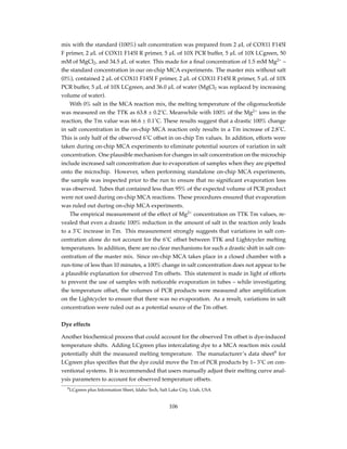 mix with the standard (100%) salt concentration was prepared from 2 µL of COX11 F145I
F primer, 2 µL of COX11 F145I R primer, 5 µL of 10X PCR buffer, 5 µL of 10X LCgreen, 50
mM of MgCl2, and 34.5 µL of water. This made for a ﬁnal concentration of 1.5 mM Mg2+
–
the standard concentration in our on-chip MCA experiments. The master mix without salt
(0%), contained 2 µL of COX11 F145I F primer, 2 µL of COX11 F145I R primer, 5 µL of 10X
PCR buffer, 5 µL of 10X LCgreen, and 36.0 µL of water (MgCl2 was replaced by increasing
volume of water).
With 0% salt in the MCA reaction mix, the melting temperature of the oligonucleotide
was measured on the TTK as 63.8 ± 0.2˚C. Meanwhile with 100% of the Mg2+
ions in the
reaction, the Tm value was 66.6 ± 0.1˚C. These results suggest that a drastic 100% change
in salt concentration in the on-chip MCA reaction only results in a Tm increase of 2.8˚C.
This is only half of the observed 6˚C offset in on-chip Tm values. In addition, efforts were
taken during on-chip MCA experiments to eliminate potential sources of variation in salt
concentration. One plausible mechanism for changes in salt concentration on the microchip
include increased salt concentration due to evaporation of samples when they are pipetted
onto the microchip. However, when performing standalone on-chip MCA experiments,
the sample was inspected prior to the run to ensure that no signiﬁcant evaporation loss
was observed. Tubes that contained less than 95% of the expected volume of PCR product
were not used during on-chip MCA reactions. These procedures ensured that evaporation
was ruled out during on-chip MCA experiments.
The empirical measurement of the effect of Mg2+
concentration on TTK Tm values, re-
vealed that even a drastic 100% reduction in the amount of salt in the reaction only leads
to a 3˚C increase in Tm. This measurement strongly suggests that variations in salt con-
centration alone do not account for the 6˚C offset between TTK and Lightcycler melting
temperatures. In addition, there are no clear mechanisms for such a drastic shift in salt con-
centration of the master mix. Since on-chip MCA takes place in a closed chamber with a
run-time of less than 10 minutes, a 100% change in salt concentration does not appear to be
a plausible explanation for observed Tm offsets. This statement is made in light of efforts
to prevent the use of samples with noticeable evaporation in tubes – while investigating
the temperature offset, the volumes of PCR products were measured after ampliﬁcation
on the Lightcycler to ensure that there was no evaporation. As a result, variations in salt
concentration were ruled out as a potential source of the Tm offset.
Dye effects
Another biochemical process that could account for the observed Tm offset is dye-induced
temperature shifts. Adding LCgreen plus intercalating dye to a MCA reaction mix could
potentially shift the measured melting temperature. The manufacturer’s data sheet9
for
LCgreen plus speciﬁes that the dye could move the Tm of PCR products by 1– 3˚C on con-
ventional systems. It is recommended that users manually adjust their melting curve anal-
ysis parameters to account for observed temperature offsets.
9LCgreen plus Information Sheet, Idaho Tech, Salt Lake City, Utah, USA
106
 