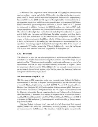 To determine if the temperature offsets between TTK and Lightcycler Tm values were
due to dye effects, on-chip and off-chip MCA results using LCgreen plus dye were com-
pared. Much of the data analysis algorithms employed on the Lightcycler are proprietary;
however, Wittwer et al. (2003) provide a general description of the normalization and su-
perimposition of data from multiple experiments undertaken in the analysis of MCA data,
but do not mention speciﬁc temperature corrections to account for the use of LCgreen in
the instrument. In addition, Herrmann et al. (2006) describe a cross-platform MCA study
comparing different instruments and dyes used for high resolution melting curve analysis.
The authors used multiple dyes and instruments including the combination of LCgreen
and the Lightcycler. Herrmann et al. (2006) state that all the operations carried out during
data analysis were mathematical and did not involve any “manipulation of the data” with
respect to the temperature axis. In addition, off-chip MCA experiments performed by Dr.
B. Taylor on the Lightcycler did not have any special temperature corrections to account for
dye effects. This strongly suggests that dye-induced temperature shifts do not account for
the measured 6˚C Tm offset between the TTK and the Lightcycler – since the Lightcycler
data analysis does not make corrections for properties of the LCgreen dye.
5.3.2 Hardware
TTK hardware, in particular electronic components for temperature sensing and control,
contribute to on-chip Tm measurements during MCA reactions. Errors in the design and/or
calibration of the TTK instrument and microchips are also potential sources of error in Tm
measurement. The TTk and microchips were calibrated as described in chapter 4. When
the temperature offset between the TTK and Lightcycler was recorded, measurements were
carried out with thermochromic liquid crystals (TLCs) to ensure that the system’s behaviour
still agreed with theoretical expectations.
TLC measurements using MCA GUI
TLC chips used for TTK temperature testing were prepared during the Festival of Calibra-
tions and tested as described in chapter 4. Thermal properties of the TLC-ﬁlled microchips
were veriﬁed by heating them in a water bath (HAAKE Phoenix II PI circulator, Thermo
Electron Corp., Waltham, MA, USA) and recording the temperature at which the tempera-
ture transition was observed. Data gathered from the TLC chips was corrected to account
for differences between the thermal properties of water and TLCs, as well as the thickness
of TLCs within the PCR chamber (which leaves an air gap in the PCR chamber) as summa-
rized by J.Martinez-Quijada in his report titled “Effect of ﬁlling the PCR chamber in PCR-4
with water, oil, TLC, and air on TLC measurements” which is provided in the supplemen-
tary information CD.
J.Martinez-Quijada performed steady state analysis of a 3-dimensional ﬁnite element
model of the PCR-CE-4 microchip. He estimated a 70-µm air gap in the PCR chamber based
on measurements by Dr.M.Behnam. The simulation predicted a spatial non-uniformity
107
 