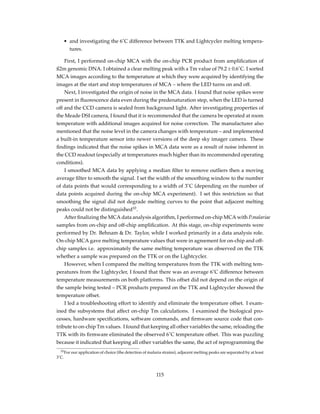 • and investigating the 6˚C difference between TTK and Lightcycler melting tempera-
tures.
First, I performed on-chip MCA with the on-chip PCR product from ampliﬁcation of
ß2m genomic DNA. I obtained a clear melting peak with a Tm value of 79.2 ± 0.6˚C. I sorted
MCA images according to the temperature at which they were acquired by identifying the
images at the start and stop temperatures of MCA – where the LED turns on and off.
Next, I investigated the origin of noise in the MCA data. I found that noise spikes were
present in ﬂuorescence data even during the predenaturation step, when the LED is turned
off and the CCD camera is sealed from background light. After investigating properties of
the Meade DSI camera, I found that it is recommended that the camera be operated at room
temperature with additional images acquired for noise correction. The manufacturer also
mentioned that the noise level in the camera changes with temperature – and implemented
a built-in temperature sensor into newer versions of the deep sky imager camera. These
ﬁndings indicated that the noise spikes in MCA data were as a result of noise inherent in
the CCD readout (especially at temperatures much higher than its recommended operating
conditions).
I smoothed MCA data by applying a median ﬁlter to remove outliers then a moving
average ﬁlter to smooth the signal. I set the width of the smoothing window to the number
of data points that would corresponding to a width of 3˚C (depending on the number of
data points acquired during the on-chip MCA experiment). I set this restriction so that
smoothing the signal did not degrade melting curves to the point that adjacent melting
peaks could not be distinguished10
.
After ﬁnalizing the MCA data analysis algorithm, I performed on-chip MCA with P.malariae
samples from on-chip and off-chip ampliﬁcation. At this stage, on-chip experiments were
performed by Dr. Behnam & Dr. Taylor, while I worked primarily in a data analysis role.
On-chip MCA gave melting temperature values that were in agreement for on-chip and off-
chip samples i.e. approximately the same melting temperature was observed on the TTK
whether a sample was prepared on the TTK or on the Lightcycler.
However, when I compared the melting temperatures from the TTK with melting tem-
peratures from the Lightcycler, I found that there was an average 6˚C difference between
temperature measurements on both platforms. This offset did not depend on the origin of
the sample being tested – PCR products prepared on the TTK and Lightcycler showed the
temperature offset.
I led a troubleshooting effort to identify and eliminate the temperature offset. I exam-
ined the subsystems that affect on-chip Tm calculations. I examined the biological pro-
cesses, hardware speciﬁcations, software commands, and ﬁrmware source code that con-
tribute to on-chip Tm values. I found that keeping all other variables the same, reloading the
TTK with its ﬁrmware eliminated the observed 6˚C temperature offset. This was puzzling
because it indicated that keeping all other variables the same, the act of reprogramming the
10For our application of choice (the detection of malaria strains), adjacent melting peaks are separated by at least
3˚C.
115
 