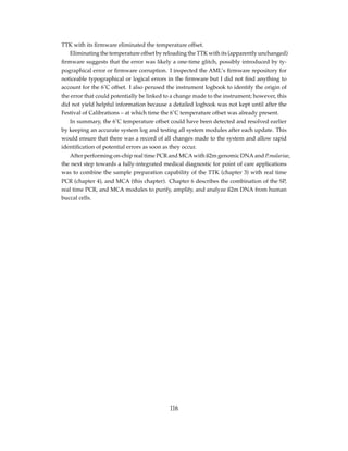 TTK with its ﬁrmware eliminated the temperature offset.
Eliminating the temperature offset by reloading the TTK with its (apparently unchanged)
ﬁrmware suggests that the error was likely a one-time glitch, possibly introduced by ty-
pographical error or ﬁrmware corruption. I inspected the AML’s ﬁrmware repository for
noticeable typographical or logical errors in the ﬁrmware but I did not ﬁnd anything to
account for the 6˚C offset. I also perused the instrument logbook to identify the origin of
the error that could potentially be linked to a change made to the instrument; however, this
did not yield helpful information because a detailed logbook was not kept until after the
Festival of Calibrations – at which time the 6˚C temperature offset was already present.
In summary, the 6˚C temperature offset could have been detected and resolved earlier
by keeping an accurate system log and testing all system modules after each update. This
would ensure that there was a record of all changes made to the system and allow rapid
identiﬁcation of potential errors as soon as they occur.
After performing on-chip real time PCR and MCA with ß2m genomic DNA and P.malariae,
the next step towards a fully-integrated medical diagnostic for point of care applications
was to combine the sample preparation capability of the TTK (chapter 3) with real time
PCR (chapter 4), and MCA (this chapter). Chapter 6 describes the combination of the SP,
real time PCR, and MCA modules to purify, amplify, and analyze ß2m DNA from human
buccal cells.
116
 