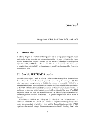 CHAPTER 6
Integration of SP, Real Time PCR, and MCA
6.1 Introduction
To achieve the goal of a portable and inexpensive lab on a chip system for point of care
analysis, the SP, real time PCR, and MCA modules of the TTK must be integrated to permit
analysis of raw clinical samples. Chapters 3, 4, and 5 describe the design and testing of the
SP, real time PCR, and MCA modules on a standalone basis. This chapter describes a proof
of principle integration of all 3 modules to purify, amplify, and analyze ß2m DNA from
human buccal cells.
6.2 On-chip SP-PCR-MCA results
As described in chapter 2, each of the TTK’s subsystems was designed as a modular unit
that can be combined with the other subsystems for rapid testing. Three integrated SP-PCR-
MCA experiments were performed on the TTK. The protocol for on-chip SP-PCR-MCA is an
amalgam of each of the individual protocols detailed in earlier chapters and is summarized
in the “TTK SPPCRCE Protocol v1.02” document in the supplementary information. In
addition, a no-template control was performed with an aliquot of the same SP and PCR
reagents to ensure that there was no contamination. The real time PCR data was analyzed
with the algorithm described in chapter 4.3.2 to give the ampliﬁcation curves shown in
ﬁgure 6.1.
I calculated Ct values of 24.8 ± 0.6 cycles, 31.3 ± 0.5 cycles, 32.6 ± 0.7 cycles, and 33.7
± 0.6 cycles for SP-PCR run 1, run 2, run 3, and the no template control respectively. These
results are summarized in table 6.1. I observed that the ampliﬁcation curve for SP-PCR
experiment 1 was much stronger than that of experiments 2 and 3. Similarly, the Ct value
117
 