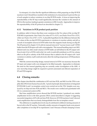 In retrospect, it is clear that the signiﬁcant differences while preparing on-chip SP-PCR
reactions 2 and 3 should have resulted in the institution of a clear protocol to prevent the use
of such samples to reduce variations in on-chip SP-PCR results. A focus on improving the
reproducibility of the SP step would signiﬁcantly decrease the variation in the amount of
DNA in the reaction, leading to greater consistency in MCA results. Approaches to improve
the reproducibility of the SP protocol are described in chapter 7.2.
6.3.2 Variations in PCR product peak position
In addition, table 6.2 shows that there were variations in the Tm values of the on-chip SP-
PCR-MCA experiments. Run 1 had a Tm value of 77.5 ± 0.2˚C, run 2 had a Tm of 75.6 ± 0.2˚C,
while run 3 had a Tm of 78.7 ± 0.3˚C. A plausible hypothesis for the difference between the
Tm values of the on-chip SP-PCR experiments is variations in reaction salinity and pH as
a result of incomplete removal of STW buffer from the magnetic beads during on-chip SP.
The SP protocol (in chapter 3.3.3) calls for manual removal of “sucrose-tween-wash” (STW)
buffer from the PCR input well with a micropipetter. This manual handling step is not 100%
efﬁcient and very often small volumes of STW buffer are left behind in the SP output well.
Even if only 0.5 µL of STW is left in the 5 µL well, it could still contribute to a 10% by volume
effect on the pH or salinity of the PCR mixture that is added to the SP output well. Such
variations in salinity or pH could adversely affect the melting temperature of PCR products
obtained.
With the current microchip design, manual removal of STW was necessary because the
SP input and output wells were designed to be ﬁlled manually. Approaches to eliminate
the need for this manual pipetting step are currently under investigation at the AML. A
new microchip design might be required to permit automated and efﬁcient separation of
SP and PCR reagents.
6.4 Closing remarks
This chapter described the combination of SP, real time PCR, and MCA on the TTK to am-
plify ß2m DNA from human buccal cells. 3 proof of principle demonstrations of integrated
SP-PCR-MCA and 1 no-template control were carried out on the TTK. Samples were ana-
lyzed by on-chip real time PCR and MCA. The results were veriﬁed and quantitated with
CE in a commercial system (µTK).
Real time ampliﬁcation curves showed that SP-PCR reaction 1 produced very similar
ampliﬁcation levels to the ß2m genomic DNA control described in chapter 4 suggesting
successful integration of SP with real time PCR. However, SP-PCR reactions 2 and 3 showed
weak ampliﬁcation that was barely distinguishable from the no-template control.
This difference in ampliﬁcation levels may be attributed to different starting amounts of
buccal cells in the SP reaction. Noticeably smaller amounts of magnetic beads were present
after completion of on-chip SP in experiments 2 and 3 because of beads clumping to loose
124
 