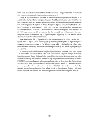 ﬁbres from the cotton swabs used to extract buccal cells. I propose remedies to eliminate
this variation in starting DNA concentration in chapter 7.
The PCR products from all 3 SP-PCR experiments were analyzed by on-chip MCA. In
addition, the PCR products were quantitated on the µTK, a commercial CE system that was
previously characterized with DNA size standards to determine the length and concentra-
tion of the amplicons (Kaigala et al., 2010). PCR product peaks were observed in both MCA
and CE analyses of experiments 1, 2, and 3. As expected, run 1 showed the strongest sig-
nal strength in both CE and MCA. However, weak yet repeatable peaks were observed for
SP-PCR experiments 2 and 3 respectively. Furthermore, CE and MCA analysis of the no-
template control did not show any PCR product peak, suggesting that the positive results
observed were not due to contamination.
Next, I estimated the PCR product concentrations from runs 1, 2, and 3 as 108.9 ± 2.1
ng/µL, 5.9 ± 2.1 ng/µL, and 5.8 ± 2.1 ng/µL by measuring the height of PCR product peaks
in electropherograms obtained by Dr. Behnam on the µTK. I calculated these values using
estimates of the sensitivity of the µTK derived in past work by our research group (Kaigala
et al. (2010)).
In summary, the combination of sample preparation, real time PCR, and MCA on the
TTK allowed the extraction of ß2m DNA from a raw clinical sample in a single microchip-
based instrument. Using the knowledge gained from this initial demonstration, our labo-
ratory will develop new protocols and microchip designs to eliminate variability in the SP-
PCR-MCA process and permit fully-automated operation of the system. On-chip real time
PCR and MCA were performed with P.malariae in chapters 4 and 5. Those efforts could
provide ground work towards a demonstration of SP-PCR-MCA with a more clinically-
relevant sample (malaria) starting from whole blood. In the following chapter, I will sum-
marize the work described in this thesis and propose future work to improve the TTK.
125
 