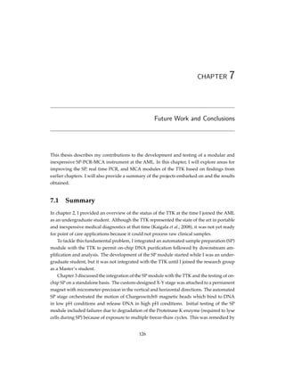 CHAPTER 7
Future Work and Conclusions
This thesis describes my contributions to the development and testing of a modular and
inexpensive SP-PCR-MCA instrument at the AML. In this chapter, I will explore areas for
improving the SP, real time PCR, and MCA modules of the TTK based on ﬁndings from
earlier chapters. I will also provide a summary of the projects embarked on and the results
obtained.
7.1 Summary
In chapter 2, I provided an overview of the status of the TTK at the time I joined the AML
as an undergraduate student. Although the TTK represented the state of the art in portable
and inexpensive medical diagnostics at that time (Kaigala et al., 2008), it was not yet ready
for point of care applications because it could not process raw clinical samples.
To tackle this fundamental problem, I integrated an automated sample preparation (SP)
module with the TTK to permit on-chip DNA puriﬁcation followed by downstream am-
pliﬁcation and analysis. The development of the SP module started while I was an under-
graduate student, but it was not integrated with the TTK until I joined the research group
as a Master’s student.
Chapter 3 discussed the integration of the SP module with the TTK and the testing of on-
chip SP on a standalone basis. The custom-designed X-Y stage was attached to a permanent
magnet with micrometer-precision in the vertical and horizontal directions. The automated
SP stage orchestrated the motion of Chargeswitch® magnetic beads which bind to DNA
in low pH conditions and release DNA in high pH conditions. Initial testing of the SP
module included failures due to degradation of the Proteinase K enzyme (required to lyse
cells during SP) because of exposure to multiple freeze-thaw cycles. This was remedied by
126
 