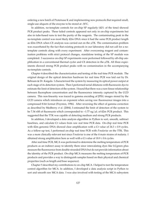 ordering a new batch of Proteinase K and implementing new protocols that required small,
single-use aliquots of the enzyme to be stored at -30˚C.
In addition, no-template controls for on-chip SP regularly (42% of the time) showed
PCR product peaks. These failed controls appeared not only in on-chip experiments but
also in tube-based runs to test the purity of the reagents. The contaminating peak in the
no-template control was most likely ß2m DNA since it had the same PCR product length
as ß2m DNA when CE analysis was carried out on the µTK. The contamination problem
was exacerbated by the fact that existing protocols in our laboratory did not call for a no-
template controls along with every experiment. After overcoming reagent and contam-
ination problems with strict protocol changes, standalone testing of the SP module was
completed. 3 successive on-chip SP experiments were performed followed by off-chip am-
pliﬁcation in a conventional thermal cycler and CE detection in the µTK. All three exper-
iments showed strong PCR product peaks with no contamination in the accompanying
no-template controls.
Chapter 4 described the characterization and testing of the real time PCR module. The
original design of the optical detection hardware for real time PCR was laid out by Dr.
Behnam & Dr .Kaigala. I characterized the system by measuring its optical power output at
each stage of its detection system. Then I performed serial dilutions with ﬂuorescein dye to
estimate the limit of detection of the system. I found that there was a non-linear relationship
between ﬂuorophore concentration and the ﬂuorescence intensity captured by the CCD
camera. This non-linearity was traced to gamma encoding of JPEG images stored by the
CCD camera which introduces an exponent when saving raw ﬂuorescence images into a
compressed 8-bit format (Poynton, 1996). After reversing the effect of gamma correction
as described by Medberry et al. (2004), I estimated the limit of detection of the system to
be 7.34 nM of ﬂuorescein which corresponded to ~1.77 ng/µL of ß2m PCR product. This
suggested that the TTK was capable of detecting medium and strong PCR products.
In addition, I developed a data analysis algorithm in Python to sort, smooth, subtract
baselines, and calculate Ct values from raw real time PCR data. On-chip real time PCR
with ß2m genomic DNA showed clear ampliﬁcation with a Ct value of 24.3 ± 0.9 cycles.
As a follow-up test, I performed on-chip real time PCR with P.malariae on the TTK. This
was a more clinically-relevant test since P.malariae is one of the 4 main strains of malaria. I
obtained strong ampliﬁcation here as well with a Ct value of 18.9 ± 0.6 cycles.
After real time PCR, MCA was performed to determine the melting temperature of PCR
products as an indirect assay to identify them since intercalating dyes like LCgreen plus
measure the ﬂuorescence from double-stranded DNA but do not provide information about
the identity of the PCR product. On-chip MCA measures the melting temperature of PCR
products and provides a way to distinguish samples based on their physical and chemical
properties (such as length and base sequence).
Chapter 5 described my contributions to on-chip MCA. I helped to test the temperature
control algorithm for MCA. In addition, I developed a data analysis script in Python to
sort and smooth raw MCA data. I was also involved with testing of the MCA subsystem
127
 