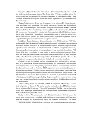 In chapter 2, I describe the status of the lab-on-a-chip system (TTK) at the time I joined
the AML as an undergraduate student. That design of the TTK represented the state of the
art in portable and inexpensive LOC diagnostics (Kaigala et al., 2008). I will provide a brief
overview of its modular design and discuss past results to provide background information
for my research.
Chapter 3 addresses the design and development of an automated X-Y stage for mag-
netic bead based DNA puriﬁcation. This sample preparation (SP) stage was designed and
built while I was an undergrad, but was tested during my MSc studies at the AML. I present
initial results from standalone testing of the on-chip SP module with conventional PCR and
CE instruments. We successfully puriﬁed beta-2-microglobulin (ß2m) DNA from human
buccal cells. Furthermore, I highlight my training in the transfer of molecular biology pro-
tocols to microﬂuidic systems and the troubleshooting of experimental problems such as
degraded SP reagents and contamination of negative controls.
In addition, chapter 4 discusses the reconﬁguration of the TTK for real-time PCR. With
real-time PCR, the TTK can amplify DNA while simultaneously monitoring reaction progress.
In order to perform real-time PCR, we needed to modify both our thermal regulation and
optical detection subsystems. In collaboration with M.Behnam, I engineered hardware,
ﬁrmware, and software solutions to ensure sufﬁcient optical sensitivity for real-time PCR
on the TTK. Also, I contributed to initial testing of our thermal regulation subunit; how-
ever, that module was set aside for a thorough evaluation and re-design by other members
of the AML1
. I show the results of on-chip real-time PCR with ß2m genomic DNA and the
application of our system to the detection of clinically relevant strains of malaria.
Chapter 5 focuses on post-PCR analysis with melting curve analysis (MCA). MCA al-
lows us to identify PCR products based on their length and composition – this facilitates
clinical applications such as distinguishing P.falciparum, the most fatal form of malaria, from
less harmful strains such as P.malariae. MCA requires the same optical and thermal in-
frastructure as real-time PCR. However, we developed new temperature control and data
analysis algorithms to generate melt curves and determine the melting temperature (Tm) of
DNA samples. I also discuss the examination and resolution of problems we encountered
while implementing MCA on-chip including: the presence of noise bumps in ﬂuorescence
data, and a temperature offset between Tm values obtained from the TTK and conventional
MCA instruments.
After describing the SP, real-time PCR, and MCA subsystems individually, I address
their integration in chapter 6. We purify, amplify, and analyze ß2m DNA from human
buccal cells using the SP, real-time PCR, and MCA modules of the TTK. I analyze the results
of this proof of principle demonstration and provide reasoned arguments for variations in
PCR production strength and Tm value.
Finally, in chapter 7, I summarize the work detailed in this thesis. I brieﬂy review the
status of the system before I joined the AML, highlight my contributions to SP/real-time
PCR/MCA design, and re-iterate initial results and problems encountered. This thesis
1This exercise was fondly dubbed the ’festival of calibrations’ and I will summarize the ﬁndings in this thesis.
2
 