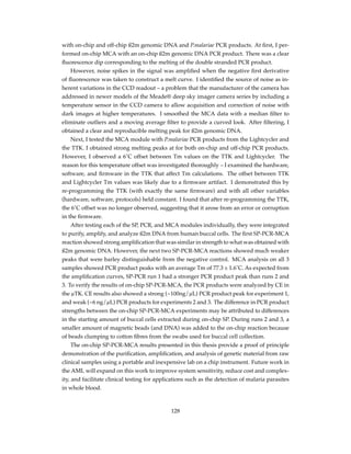 with on-chip and off-chip ß2m genomic DNA and P.malariae PCR products. At ﬁrst, I per-
formed on-chip MCA with an on-chip ß2m genomic DNA PCR product. There was a clear
ﬂuorescence dip corresponding to the melting of the double stranded PCR product.
However, noise spikes in the signal was ampliﬁed when the negative ﬁrst derivative
of ﬂuorescence was taken to construct a melt curve. I identiﬁed the source of noise as in-
herent variations in the CCD readout – a problem that the manufacturer of the camera has
addressed in newer models of the Meade® deep sky imager camera series by including a
temperature sensor in the CCD camera to allow acquisition and correction of noise with
dark images at higher temperatures. I smoothed the MCA data with a median ﬁlter to
eliminate outliers and a moving average ﬁlter to provide a curved look. After ﬁltering, I
obtained a clear and reproducible melting peak for ß2m genomic DNA.
Next, I tested the MCA module with P.malariae PCR products from the Lightcycler and
the TTK. I obtained strong melting peaks at for both on-chip and off-chip PCR products.
However, I observed a 6˚C offset between Tm values on the TTK and Lightcycler. The
reason for this temperature offset was investigated thoroughly – I examined the hardware,
software, and ﬁrmware in the TTK that affect Tm calculations. The offset between TTK
and Lightcycler Tm values was likely due to a ﬁrmware artifact. I demonstrated this by
re-programming the TTK (with exactly the same ﬁrmware) and with all other variables
(hardware, software, protocols) held constant. I found that after re-programming the TTK,
the 6˚C offset was no longer observed, suggesting that it arose from an error or corruption
in the ﬁrmware.
After testing each of the SP, PCR, and MCA modules individually, they were integrated
to purify, amplify, and analyze ß2m DNA from human buccal cells. The ﬁrst SP-PCR-MCA
reaction showed strong ampliﬁcation that was similar in strength to what was obtained with
ß2m genomic DNA. However, the next two SP-PCR-MCA reactions showed much weaker
peaks that were barley distinguishable from the negative control. MCA analysis on all 3
samples showed PCR product peaks with an average Tm of 77.3 ± 1.6˚C. As expected from
the ampliﬁcation curves, SP-PCR run 1 had a stronger PCR product peak than runs 2 and
3. To verify the results of on-chip SP-PCR-MCA, the PCR products were analyzed by CE in
the µTK. CE results also showed a strong (~100ng/µL) PCR product peak for experiment 1,
and weak (~6 ng/µL) PCR products for experiments 2 and 3. The difference in PCR product
strengths between the on-chip SP-PCR-MCA experiments may be attributed to differences
in the starting amount of buccal cells extracted during on-chip SP. During runs 2 and 3, a
smaller amount of magnetic beads (and DNA) was added to the on-chip reaction because
of beads clumping to cotton ﬁbres from the swabs used for buccal cell collection.
The on-chip SP-PCR-MCA results presented in this thesis provide a proof of principle
demonstration of the puriﬁcation, ampliﬁcation, and analysis of genetic material from raw
clinical samples using a portable and inexpensive lab on a chip instrument. Future work in
the AML will expand on this work to improve system sensitivity, reduce cost and complex-
ity, and facilitate clinical testing for applications such as the detection of malaria parasites
in whole blood.
128
 