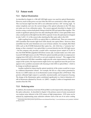 7.2 Future work
7.2.1 Optical illumination
As described in chapter 4, a 340 mW LED light source was used for optical illumination.
However, much of this power was lost when the LED was connected to a ﬁber optic cable.
This was because light from the LED is not collimated and has a 140˚ viewing angle. To
reduce simplicity and cost, the current design of the optical subsystem in the TTK does
not make use of any collimation optics. The current approach described in chapter 4.2.2
involves using a custom-built plastic ﬁtting to hold the LED and optical ﬁber together. This
results in signiﬁcant optical power loss after attaching the LED to a 1mm optical ﬁber since
only a small portion of the light from the LED is captured. In fact, the optical power dropped
to only 3 mW (~1% of the source) after attaching the ﬁber optic cable to the LED.
Light coupling from an LED to an optical ﬁber is a difﬁcult task. There are commercial
LED assemblies that transfer light from LEDs directly into optical ﬁbers. However, these
assemblies face the same limitations are as our in-house solution. For example, ﬁber-ﬁtted
LEDs such as the IF-E92B (Industrial ﬁber optics Inc., AZ, USA) has a “connector less”
design so that a standard 1 mm optical ﬁber is screwed directly into the LED light source
– but the company only provides a model with a maximum power output of 75 µW. In
fact, the D168-588 ﬁber-pigtailed LED (Doric Lenses, QC, Canada) makes use of the same
Luxeon® LED light source as in the TTK but its optical assembly provides an output power
ranging from 0.023 mW to 28.4 mW as cost and complexity increase1
. This suggests that
while commercial LED-ﬁber assemblies might provide some improvement in the power
output of the system, the improvements might not be very signiﬁcant since the power loss
appears to be a problem associated with choosing to link LEDs to optical ﬁbers – which is
by design an inefﬁcient approach.
Another method for improving the optical sensitivity of the system would be to move
to a different illumination scheme. For example, the lab on a chip system presented by
Novak et al. (2007) makes use of an illumination system designed after a DVD-head. This
permits collimated light output in a portable, manufacturable, and inexpensive housing.
The design of the illumination optics contributed signiﬁcantly to a limit of detection of 5
nM of ﬂuorescein obtained by Novak et al. (2007) – roughly 2 orders of magnitude more
sensitive than the TTK.
7.2.2 Reducing noise
In addition, the sensitivity of real time PCR and MCA can be improved by reducing noise in
the optics subsystem. As described in chapter 5, the primary source of noise encountered
was readout noise inherent in the CCD camera at high temperatures. CCD noise can be
reduced by implementing noise reduction schemes such as the use of an active cooling
1Information about their product speciﬁcations were obtained from http://www.doriclenses.com/produits/168.html
on May 26, 2011.
129
 
