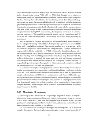 cause of loose cotton ﬁbres from the buccal cell extraction swabs reduced the size of the bead
pellet extracted during on-chip PCR (visibly by ~50%). Bead-clumping can be reduced by
changing the buccal cell applicator from a cotton-based swab to a hard-brush with plastic
bristles. This way there is less likelihood of free-ﬂoating strands that will clump to mag-
netic beads and reduce the amount of DNA collected. In addition, it might be desirable to
prepare 1 large lysate mix for each set of duplicate or triplicate on-chip SP-PCR experiments
to reduce the uncertainty associated with collecting fresh buccal cells for each experiment.
This way, all the on-chip SP-PCR experiments performed at the same time would have
roughly the same starting DNA concentration, allowing direct comparison of ampliﬁca-
tion and melt curves. This would be compatible with the current protocol since each SP
lysate mix has a total volume of ~650 µL, of which only 5 µL is used during an on-chip SP
experiment.
Also, as discussed in chapter 6, we carried out cell lysis and mixing with a micropipet-
ter in a tube prior to on-chip SP. In addition, during on-chip separation, we removed STW
buffer with a handheld micropipetter. These manual handling steps were necessary while
we optimized the protocol for on-chip nucleic acid puriﬁcation. However, these manual
steps contributed to the variabilities in SP-PCR-MCA results. In addition, human inter-
vention increases the risk of sample contamination. For fully automated and integrated
SP, these handling steps should be ported onto the microﬂuidic chip. To accomplish this,
a chip re-design might be required. We would need extra wells and channels to store cell
lysis and puriﬁcation reagents and microvalves to mix SP reagents. However, since the XY
stage already permits complex choreography in 2 dimensions, such a solution would not
necessarily require extra electronic instrumentation.
In addition, expanding the sample preparation section of the microchip would allow us
to take advantage of the pre-concentration capability of bead-based puriﬁcation methods
(Price et al., 2009). Precise volume control would allow extraction of DNA in a large volume
sample well, and elution with PCR mix in a smaller volume well. This would boost the sen-
sitivity of downstream ampliﬁcation and detection steps. A simple ﬁrst pass at this on-chip
pre-concentration would involve varying the sizes/volumes of sample preparation wells
(e.g. large sample input wells feeding to smaller, valved output wells for concentrating
analytes of interest). The re-design of the SP module for improved automation is currently
in development at the AML.
7.2.5 Miniaturize SP subsystem
As a follow-up to the 2 dimensional X-Y stage sample preparation module, a simpler 1-
dimensional system was developed to control magnet motion using a single servomotor
(HS-55, Hitec, Poway, USA). This work was completed by & M.Nielsen at the AML with
guidance on scripting magnet and motor motion from A.Olanrewaju and assistance with
electronics development provided by Dr. Behnam.
The 2-D SP module was advantageous during the initial testing of the TTK as it allowed
complex choreography that was helpful in determining the optimal protocol for on-chip SP
131
 