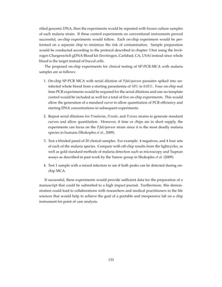 riﬁed genomic DNA, then the experiments would be repeated with frozen culture samples
of each malaria strain. If these control experiments on conventional instruments proved
successful, on-chip experiments would follow. Each on-chip experiment would be per-
formed on a separate chip to minimize the risk of contamination. Sample preparation
would be conducted according to the protocol described in chapter 3 but using the Invit-
rogen Chargeswitch gDNA Blood kit (Invitrogen, Carlsbad, CA, USA) instead since whole
blood is the target instead of buccal cells.
The proposed on-chip experiments for clinical testing of SP-PCR-MCA with malaria
samples are as follows:
1. On-chip SP-PCR MCA with serial dilution of P.falciparum parasites spiked into un-
infected whole blood from a starting parasitemia of 10% to 0.01%. Four on-chip real
time PCR experiments would be required for the serial dilutions and one no-template
control would be included as well for a total of ﬁve on-chip experiments. This would
allow the generation of a standard curve to allow quantitation of PCR efﬁciency and
starting DNA concentrations in subsequent experiments.
2. Repeat serial dilutions for P.malariae, P.ovale, and P.vivax strains to generate standard
curves and allow quantitation. However, if time or chips are in short supply, the
experiments can focus on the P.falciparum strain since it is the most deadly malaria
species in humans (Shokoples et al., 2009).
3. Test a blinded panel of 20 clinical samples. For example: 4 negatives, and 4 four sets
of each of the malaria species. Compare with off-chip results from the lightcycler, as
well as gold standard methods of malaria detection such as microscopy and Taqman
assays as described in past work by the Yanow group in Shokoples et al. (2009).
4. Test 1 sample with a mixed infection to see if both peaks can be detected during on-
chip MCA.
If successful, these experiments would provide sufﬁcient data for the preparation of a
manuscript that could be submitted to a high impact journal. Furthermore, this demon-
stration could lead to collaborations with researchers and medical practitioners in the life
sciences that would help to achieve the goal of a portable and inexpensive lab on a chip
instrument for point of care analysis.
133
 