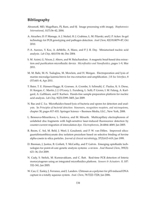 Bibliography
Abramoff, MD, Magelhaes, PJ, Ram, and SJ. Image processing with imagej. Biophotonics
International, 11(7):36–42, 2004.
A. Atrazhev, D. P. Manage, A. J. Stickel, H. J. Crabtree, L. M. Pilarski, and J. P. Acker. In-gel
technology for PCR genotyping and pathogen detection. Anal Chem, 82(19):8079–87, Oct
2010.
P.-A. Auroux, Y. Koc, A. deMello, A. Manz, and P. J. R. Day. Miniaturised nucleic acid
analysis. Lab Chip, 4(6):534–46, Dec 2004.
S. M. Azimi, G. Nixon, J. Ahern, and W. Balachandran. A magnetic bead-based dna extrac-
tion and puriﬁcation microﬂuidic device. Microﬂuidics and Nanoﬂuidics, pages 1–9, Mar
2011.
M. M. Bahi, M.-N. Tsaloglou, M. Mowlem, and H. Morgan. Electroporation and lysis of
marine microalga karenia brevis for rna extraction and ampliﬁcation. J R Soc Interface, 8
(57):601–8, Apr 2011.
T. Baier, T. E. Hansen-Hagge, R. Gransee, A. Crombe, S. Schmahl, C. Paulus, K. S. Drese,
H. Keegan, C. Martin, J. J. O’Leary, L. Furuberg, L. Solli, P. Gronn, I. M. Falang, A. Karl-
gard, A. Gulliksen, and F. Karlsen. Hands-free sample preparation platform for nucleic
acid analysis. Lab Chip, 9(23):3399–3405, Jan 2009.
N. Bao and C. Lu. Microﬂuidics-based lysis of bacteria and spores for detection and anal-
ysis. In Principles of bacterial detection: biosensors, recognition receptors, and microsystems,
chapter 30, pages 817–831. Springer Science + Business Media, LLC., New York, 2008.
L. Benesova-Minarikova, L. Fantova, and M. Minarik. Multicapillary electrophoresis of
unlabeled dna fragments with high-sensitive laser-induced ﬂuorescence detection by
counter-current migration of intercalation dye. Electrophoresis, 26:4064–4069, Jan 2005.
R. Boom, C. Sol, M. Beld, J. Weel, J. Goudsmit, and P. W. van Dillen. Improved silica-
guanidiniumthiocyanate dna isolation procedure based on selective binding of bovine
alpha-casein to silica particles. Journal of clinical microbiology, 37(3):615–619, Jan 1999.
D. Brennan, J. Justice, B. Corbett, T. McCarthy, and P. Galvin. Emerging optoﬂuidic tech-
nologies for point-of-care genetic analysis systems: a review. Anal Bioanal Chem, 395(3):
621–36, Oct 2009.
N. Cady, S. Stelick, M. Kunnavakkam, and C. Batt. Real-time PCR detection of listeria
monocytogenes using an integrated microﬂuidics platform. Sensors & Actuators: B, 107:
332–341, Jan 2005.
W. Cao, C. Easley, J. Ferrance, and J. Landers. Chitosan as a polymer for pH-induced DNA
capture in a totally aqueous system. Anal. Chem, 78:7222–7228, Jan 2006.
134
 