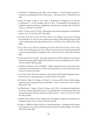 A. Chaudhari, T. Woudenberg, M. Albin, and K. Goodson. Transient liquid crystal ther-
mometry of microfabricated PCR vessel arrays. J Microelectromech S, 7(4):345–355, Jan
1998.
D. Chen, M. Mauk, X. Qiu, C. Liu, J. Kim, S. Ramprasad, S. Ongagna, W. R. Abrams,
D. Malamud, P. L. A. M. Corstjens, and H. H. Bau. An integrated, self-contained mi-
croﬂuidic cassette for isolation, ampliﬁcation, and detection of nucleic acids. Biomed Mi-
crodevices, 12(4):705–719, Jan 2010.
L. Chen, A. Manz, and P. J. R. Day. Total nucleic acid analysis integrated on microﬂuidic
devices. Lab on a Chip, 7(11):1413–1423, 2007a.
X.-W. Chen, Z.-R. Xu, B.-Y. Qu, Y.-F. Wu, J. Zhou, H.-D. Zhang, J. Fang, and J.-H. Wang.
Dna puriﬁcation on a lab-on-valve system incorporating a renewable microcolumn with
in situ monitoring by laser-induced ﬂuorescence. Anal Bioanal Chem, 388(1):157–63, May
2007b.
Y. Cho, J. Kim, Y. Lee, Y. Kim, K. Namkoong, H. Lim, K. Oh, S. Kim, J. Han, C. Park, Y. Pak,
C. Ki, J. Choi, H. Myeong, and C. Ko. Clinical evaluation of micro-scale chip-based PCR
system for rapid detection of hepatitis b virus. Biosens Bioelectron, 21(11):2161–2169, Jan
2006.
P. Chomczynski and N. Sacchi. The single-step method of RNA isolation by acid guani-
dinium thiocyanate–phenol–chloroform extraction: twenty-something years on. Nature
Protocols, 1(2):581–585, June 2006.
L. Christel, K. Petersen, and W. McMillan. Rapid, automated nucleic acid probe assays
using silicon microstructures for nucleic acid concentration. Journal of biomechanical engi-
neering, 121(1):22–27, Jan 1999.
T. A. Crowley and V. Pizziconi. Isolation of plasma from whole blood using planar micro-
ﬁlters for lab-on-a-chip applications. Lab Chip, 5(9):922–9, Sep 2005.
A. B. Cubitt, R. Heim, S. R. Adams, A. E. Boyd, L. A. Gross, and R. Y. Tsien. Understanding,
improving and using green ﬂuorescent proteins. Trends in Biochemical Sciences, 20(11):
448–55, Nov 1995.
F. de Monbrison, C. Angei, A. Staal, K. Kaiser, and S. Picot. Simultaneous identiﬁcation
of the four human plasmodium species and quantiﬁcation of plasmodium DNA load
in human blood by real-time polymerase chain reaction. T Roy Soc Trop Med H, 97(4):
387–390, Jan 2003.
A. deMello and N. Beard. Focus. dealing with ’real’samples: sample pre-treatment in mi-
croﬂuidic systems. Lab on a Chip, 3:11N–19N, Jan 2003.
M. Dineva, L. Mahilum-Tapay, and H. Lee. Sample preparation: a challenge in the develop-
ment of point-of-care nucleic acid-based assays for resource-limited settings. The Analyst,
132(12):1193–1199, 2007.
135
 