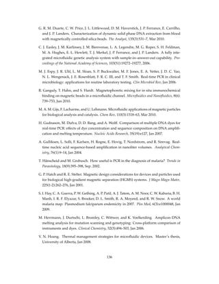 G. R. M. Duarte, C. W. Price, J. L. Littlewood, D. M. Haverstick, J. P. Ferrance, E. Carrilho,
and J. P. Landers. Characterization of dynamic solid phase DNA extraction from blood
with magnetically controlled silica beads. The Analyst, 135(3):531–7, Mar 2010.
C. J. Easley, J. M. Karlinsey, J. M. Bienvenue, L. A. Legendre, M. G. Roper, S. H. Feldman,
M. A. Hughes, E. L. Hewlett, T. J. Merkel, J. P. Ferrance, and J. P. Landers. A fully inte-
grated microﬂuidic genetic analysis system with sample-in–answer-out capability. Pro-
ceedings of the National Academy of Sciences, 103(51):19272–19277, 2006.
M. J. Espy, J. R. Uhl, L. M. Sloan, S. P. Buckwalter, M. F. Jones, E. A. Vetter, J. D. C. Yao,
N. L. Wengenack, J. E. Rosenblatt, F. R. C. III, and T. F. Smith. Real-time PCR in clinical
microbiology: applications for routine laboratory testing. Clin Microbiol Rev, Jan 2006.
R. Ganguly, T. Hahn, and S. Hardt. Magnetophoretic mixing for in situ immunochemical
binding on magnetic beads in a microﬂuidic channel. Microﬂuidics and Nanoﬂuidics, 8(6):
739–753, Jun 2010.
M. A. M. Gijs, F. Lacharme, and U. Lehmann. Microﬂuidic applications of magnetic particles
for biological analysis and catalysis. Chem Rev, 110(3):1518–63, Mar 2010.
H. Gudnason, M. Dufva, D. D. Bang, and A. Wolff. Comparison of multiple DNA dyes for
real-time PCR: effects of dye concentration and sequence composition on DNA ampliﬁ-
cation and melting temperature. Nucleic Acids Research, 35(19):e127, Jan 2007.
A. Gulliksen, L. Solli, F. Karlsen, H. Rogne, E. Hovig, T. Nordstrom, and R. Sirevag. Real-
time nucleic acid sequence-based ampliﬁcation in nanoliter volumes. Analytical Chem-
istry, 76(1):9–14, Jan 2004.
T. Hänscheid and M. Grobusch. How useful is PCR in the diagnosis of malaria? Trends in
Parasitology, 18(9):395–398, Sep. 2002.
G. P. Hatch and R. E. Stelter. Magnetic design considerations for devices and particles used
for biological high-gradient magnetic separation (HGMS) systems. J Magn Magn Mater,
225(1-2):262–276, Jan 2001.
S. I. Hay, C. A. Guerra, P. W. Gething, A. P. Patil, A. J. Tatem, A. M. Noor, C. W. Kabaria, B. H.
Manh, I. R. F. Elyazar, S. Brooker, D. L. Smith, R. A. Moyeed, and R. W. Snow. A world
malaria map: Plasmodium falciparum endemicity in 2007. Plos Med, 6(3):e1000048, Jan
2009.
M. Herrmann, J. Durtschi, L. Bromley, C. Wittwer, and K. Voelkerding. Amplicon DNA
melting analysis for mutation scanning and genotyping: Cross-platform comparison of
instruments and dyes. Clinical Chemistry, 52(3):494–503, Jan 2006.
V. N. Hoang. Thermal management strategies for microﬂuidic devices. Master’s thesis,
University of Alberta, Jan 2008.
136
 