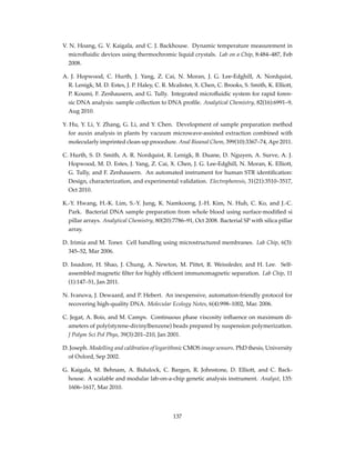 V. N. Hoang, G. V. Kaigala, and C. J. Backhouse. Dynamic temperature measurement in
microﬂuidic devices using thermochromic liquid crystals. Lab on a Chip, 8:484–487, Feb
2008.
A. J. Hopwood, C. Hurth, J. Yang, Z. Cai, N. Moran, J. G. Lee-Edghill, A. Nordquist,
R. Lenigk, M. D. Estes, J. P. Haley, C. R. Mcalister, X. Chen, C. Brooks, S. Smith, K. Elliott,
P. Koumi, F. Zenhausern, and G. Tully. Integrated microﬂuidic system for rapid foren-
sic DNA analysis: sample collection to DNA proﬁle. Analytical Chemistry, 82(16):6991–9,
Aug 2010.
Y. Hu, Y. Li, Y. Zhang, G. Li, and Y. Chen. Development of sample preparation method
for auxin analysis in plants by vacuum microwave-assisted extraction combined with
molecularly imprinted clean-up procedure. Anal Bioanal Chem, 399(10):3367–74, Apr 2011.
C. Hurth, S. D. Smith, A. R. Nordquist, R. Lenigk, B. Duane, D. Nguyen, A. Surve, A. J.
Hopwood, M. D. Estes, J. Yang, Z. Cai, X. Chen, J. G. Lee-Edghill, N. Moran, K. Elliott,
G. Tully, and F. Zenhausern. An automated instrument for human STR identiﬁcation:
Design, characterization, and experimental validation. Electrophoresis, 31(21):3510–3517,
Oct 2010.
K.-Y. Hwang, H.-K. Lim, S.-Y. Jung, K. Namkoong, J.-H. Kim, N. Huh, C. Ko, and J.-C.
Park. Bacterial DNA sample preparation from whole blood using surface-modiﬁed si
pillar arrays. Analytical Chemistry, 80(20):7786–91, Oct 2008. Bacterial SP with silica pillar
array.
D. Irimia and M. Toner. Cell handling using microstructured membranes. Lab Chip, 6(3):
345–52, Mar 2006.
D. Issadore, H. Shao, J. Chung, A. Newton, M. Pittet, R. Weissleder, and H. Lee. Self-
assembled magnetic ﬁlter for highly efﬁcient immunomagnetic separation. Lab Chip, 11
(1):147–51, Jan 2011.
N. Ivanova, J. Dewaard, and P. Hebert. An inexpensive, automation-friendly protocol for
recovering high-quality DNA. Molecular Ecology Notes, 6(4):998–1002, Mar. 2006.
C. Jegat, A. Bois, and M. Camps. Continuous phase viscosity inﬂuence on maximum di-
ameters of poly(styrene-divinylbenzene) beads prepared by suspension polymerization.
J Polym Sci Pol Phys, 39(3):201–210, Jan 2001.
D. Joseph. Modelling and calibration of logarithmic CMOS image sensors. PhD thesis, University
of Oxford, Sep 2002.
G. Kaigala, M. Behnam, A. Bidulock, C. Bargen, R. Johnstone, D. Elliott, and C. Back-
house. A scalable and modular lab-on-a-chip genetic analysis instrument. Analyst, 135:
1606–1617, Mar 2010.
137
 