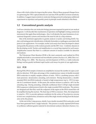 closes with a look at ideas for improving the system. Most of these proposed changes focus
on optimizing the TTK’s optical detection for real-time PCR and MCA to boost sensitivity.
In addition, I suggest improvements to molecular biology protocols and propose additional
experiments to reproduce and quantify proof of principle results obtained in this thesis.
1.2 Conventional genetic analysis
I will now introduce the core molecular biology processes required for point of care medical
diagnosis. I will describe their mechanisms of operation and highlight existing commercial
instruments that apply these technologies. Also, I will identify the main limitations of con-
ventional diagnostic systems and introduce the need for lab on a chip solutions.
One of the dominant approaches to genetic analysis is nucleic acid testing (NAT). Nu-
cleic acid testing permits identiﬁcation of identify biomarkers or pathogens associated with
point of care applications. For example, nucleic acid assays have been developed to detect
and quantify the presence of the malaria parasite and the HIV virus – 2 endemic diseases in
the developing world. Nucleic acid ampliﬁcation is a crucial step required for such assays.
Ampliﬁcation ensures that there is a sufﬁcient amount of analyte available for detection
and analysis.
The Polymerase Chain Reaction (PCR) is the most commonly used method for DNA
ampliﬁcation both in conventional and microﬂuidic systems (Auroux et al., 2004, Chen et al.,
2007a, Zhang et al., 2006). The discovery and development of PCR as a viable molecular
biology tool has greatly facilitated rapid nucleic acid assays for point of care applications.
1.2.1 PCR
During PCR, DNA samples of interest are ampliﬁed to increase the number of copies avail-
able for detection. PCR takes advantage of the complementary nature of double-stranded
DNA molecules to amplify samples millions of times. PCR is a multistep process with 3
main processes: denaturation, annealing, and extension. During denaturation, a double-
stranded DNA (ds-DNA) molecule is heated to high temperatures (up to ~95˚C) to sepa-
rate its 2 constituent strands. At this point, the reaction mixture is cooled to ~60˚C for the
annealing step. During annealing, artiﬁcially synthesized short (~20 bp) single-stranded
DNA sequences (called primers) bind to the single-stranded DNA molecules. The primers
are designed such that they mark the endpoints of the region of the DNA strand that will
be ampliﬁed during the reaction. The ﬁnal step in PCR is extension. Here, the temperature
is raised to ~70˚C to provide optimum conditions for the action of Taq polymerase enzyme
to form new complementary strands for each of the single strands starting from the bound-
aries set by the primers.
At the end of this 3-step process, ideally 2 new double-stranded DNA molecules would
have been generated from a single molecule. This process is usually repeated 20-45 times
to synthesize sufﬁcient genetic material for downstream analysis/detection (Auroux et al.,
3
 