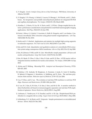 G. V. Kaigala. Genetic Analysis Using Lab-on-a-Chip Technologies. PhD thesis, University of
Alberta, Feb 2009.
G. V. Kaigala, V. N. Hoang, A. Stickel, J. Lauzon, D. Manage, L. M. Pilarski, and C. J. Back-
house. An inexpensive and portable microchip-based platform for integrated RT-PCR
and capillary electrophoresis. The Analyst, 133(3):331–338, March 2008.
A. Karellas, L. J. Harris, H. Liu, M. A. Davis, and C. J. D’Orsi. Charge-coupled device de-
tector: performance considerations and potential for small-ﬁeld mammographic imaging
applications. Med Phys, 19(4):1015–23, Jan 1992.
M. Karle, J. Miwa, G. Czilwik, V. Auwärter, G. Roth, R. Zengerle, and F. von Stetten. Con-
tinuous microﬂuidic DNA extraction using phase-transfer magnetophoresis. Lab Chip,
10(23):3284–90, Dec 2010.
S. Karlin and S. F. Altschul. Applications and statistics for multiple high-scoring segments
in molecular sequences. Proc Natl Acad Sci USA, 90(12):5873–7, Jun 1993.
J. Kim and B. K. Gale. Quantitative and qualitative analysis of a microﬂuidic DNA extrac-
tion system using a nanoporous AlO(x) membrane. Lab on a Chip, 8(9):1516–23, Sep 2008.
J. Kim, M. Johnson, P. Hill, and B. K. Gale. Microﬂuidic sample preparation: cell lysis and
nucleic acid puriﬁcation. Integr Biol (Camb), 1(10):574–86, Oct 2009.
J. Kim, M. Mauk, D. Chen, X. Qiu, J. Kim, B. Gale, and H. H. Bau. A PCR reactor with an
integrated alumina membrane for nucleic acid isolation. The Analyst, 135(9):2408–14, Sep
2010.
L. Kricka and P. Wilding. Microchip PCR. Analytical and Bioanalytical Chemistry, 377(5):
820–825, 2003.
M. Kubista, J. M. Andrade, M. Bengtsson, A. Forootan, J. Jonak, K. Lind, R. Sindelka,
R. Sjoback, B. Sjogreen, L. Strombom, A. Stahlberg, and N. Zoric. The real-time poly-
merase chain reaction. Molecular aspects of Medicine, 27:95–125, Jan 2006.
D. Lee, P. Chen, and G. Lee. The evolution of real-time PCR machines to real-time PCR
chips. Biosensors and Bioelectronics, 25:1820–1824, Jan 2010.
H.-J. Lee, B. C. Kim, K.-W. Kim, Y. K. Kim, J. Kim, and M.-K. Oh. A sensitive method to
detect Escherichia coli based on immunomagnetic separation and real-time PCR ampli-
ﬁcation of aptamers. Biosens Bioelectron, 24(12):3550–5, Aug 2009.
U. Lehmann, C. Vandevyver, V. K. Parashar, and M. A. M. Gijs. Droplet-based DNA pu-
riﬁcation in a magnetic lab-on-a-chip. Angew Chem Int Ed Engl, 45(19):3062–7, May 2006.
J. Lichtenberg, N. F. de Rooij, and E. Verpoorte. Sample pretreatment on microfabricated
devices. Talanta, 56(2):233–266, 2002.
138
 