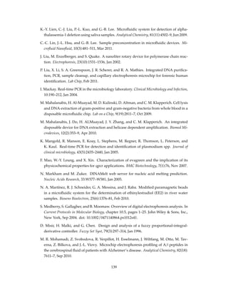 K.-Y. Lien, C.-J. Liu, P.-L. Kuo, and G.-B. Lee. Microﬂuidic system for detection of alpha-
thalassemia-1 deletion using saliva samples. Analytical Chemistry, 81(11):4502–9, Jun 2009.
C.-C. Lin, J.-L. Hsu, and G.-B. Lee. Sample preconcentration in microﬂuidic devices. Mi-
croﬂuid Nanoﬂuid, 10(3):481–511, Mar 2011.
J. Liu, M. Enzelberger, and S. Quake. A nanoliter rotary device for polymerase chain reac-
tion. Electrophoresis, 23(10):1531–1536, Jan 2002.
P. Liu, X. Li, S. A. Greenspoon, J. R. Scherer, and R. A. Mathies. Integrated DNA puriﬁca-
tion, PCR, sample cleanup, and capillary electrophoresis microchip for forensic human
identiﬁcation. Lab Chip, Feb 2011.
I. Mackay. Real-time PCR in the microbiology laboratory. Clinical Microbiology and Infection,
10:190–212, Jan 2004.
M. Mahalanabis, H. Al-Muayad, M. D. Kulinski, D. Altman, and C. M. Klapperich. Cell lysis
and DNA extraction of gram-positive and gram-negative bacteria from whole blood in a
disposable microﬂuidic chip. Lab on a Chip, 9(19):2811–7, Oct 2009.
M. Mahalanabis, J. Do, H. ALMuayad, J. Y. Zhang, and C. M. Klapperich. An integrated
disposable device for DNA extraction and helicase dependent ampliﬁcation. Biomed Mi-
crodevices, 12(2):353–9, Apr 2010.
K. Mangold, R. Manson, E. Koay, L. Stephens, M. Regner, R. Thomson, L. Peterson, and
K. Kaul. Real-time PCR for detection and identiﬁcation of plasmodium spp. Journal of
clinical microbiology, 43(5):2435–2440, Jan 2005.
F. Mao, W.-Y. Leung, and X. Xin. Characterization of evagreen and the implication of its
physicochemical properties for qpcr applications. BMC Biotechnology, 7(1):76, Nov 2007.
N. Markham and M. Zuker. DINAMelt web server for nucleic acid melting prediction.
Nucleic Acids Research, 33:W577–W581, Jan 2005.
N. A. Martínez, R. J. Schneider, G. A. Messina, and J. Raba. Modiﬁed paramagnetic beads
in a microﬂuidic system for the determination of ethinylestradiol (EE2) in river water
samples. Biosens Bioelectron, 25(6):1376–81, Feb 2010.
S. Medberry, S. Gallagher, and B. Moomaw. Overview of digital electrophoresis analysis. In
Current Protocols in Molecular Biology, chapter 10.5, pages 1–25. John Wiley & Sons, Inc.,
New York, Sep 2004. doi: 10.1002/0471140864.ps1012s41.
D. Misir, H. Malki, and G. Chen. Design and analysis of a fuzzy proportional-integral-
derivative controller. Fuzzy Set Syst, 79(3):297–314, Jan 1996.
M. R. Mohamadi, Z. Svobodova, R. Verpillot, H. Esselmann, J. Wiltfang, M. Otto, M. Tav-
erna, Z. Bilkova, and J.-L. Viovy. Microchip electrophoresis proﬁling of Aβ peptides in
the cerebrospinal ﬂuid of patients with Alzheimer’s disease. Analytical Chemistry, 82(18):
7611–7, Sep 2010.
139
 