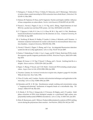 T. Nakagawa, T. Tanaka, D. Niwa, T. Osaka, H. Takeyama, and T. Matsunaga. Fabrication
of amino silane-coated microchip for DNA extraction from whole blood. J Biotechnol, 116
(2):105–11, Mar 2005.
S. Nakano, M. Fujimoto, H. Hara, and N. Sugimoto. Nucleic acid duplex stability: inﬂuence
of base composition on cation effects. Nucleic Acids Research, 27(14):2957–65, Jul 1999.
P. Neuzil, L. Novak, J. Pipper, S. Lee, L. F. P. Ng, and C. Zhang. Rapid detection of viral
RNA by a pocket-size real-time PCR system. Lab Chip, 10(19):2632–4, Oct 2010.
B. T. T. Nguyen, G. Koh, H. S. Lim, A. J. S. Chua, M. M. L. Ng, and C.-S. Toh. Membrane-
based electrochemical nanobiosensor for the detection of virus. Analytical Chemistry, 81
(17):7226–34, Sep 2009.
M. A. Northrup, B. Benett, D. Hadley, P. Landre, S. Lehew, J. Richards, and P. Stratton. A
miniature analytical instrument for nucleic acids based on micromachined silicon reac-
tion chambers. Analytical Chemistry, 70(5):918–922, 1998.
L. Novak, P. Neuzil, J. Pipper, Y. Zhang, and S. Lee. An integrated ﬂuorescence detection
system for lab-on-a-chip applications. Lab on a Chip, 7(1):27–29, Jan 2007.
S. Peeters, T. Stakenborg, F. Colle, C. Liu, L. Lagae, and M. V. Ranst. Real-time PCR to study
the sequence speciﬁc magnetic puriﬁcation of DNA. Biotechnol Progress, 26(6):1678–1684,
Sep 2010.
J. Pipper, M. Inoue, L. F.-P. Ng, P. Neuzil, Y. Zhang, and L. Novak. Catching bird ﬂu in a
droplet. Nature medicine, 13(10):1259–1263, Jan 2007.
J. Pipper, Y. Zhang, P. Neuzil, and T.-M. Hsieh. Clockwork PCR including sample prepa-
ration. Angew Chem Int Edit, 47(21):3900–3904, Jan 2008.
C. Poynton. Gamma. In A technical introduction to digital video, chapter 6, pages 91–114. John
Wiley & Sons Ltd., New York, 1996.
C. Price, D. Leslie, and J. Landers. Nucleic acid extraction techniques and application to the
microchip. Lab on a Chip, 9:2484–2494, Jan 2009.
Q. Ramadan and M. A. M. Gijs. Simultaneous sample washing and concentration using
a ”trapping-and-releasing” mechanism of magnetic beads on a microﬂuidic chip. The
Analyst, 136(6):1157–66, Mar 2011.
C. R. Reedy, C. W. Price, J. Sniegowski, J. P. Ferrance, M. Begley, and J. P. Landers. Solid
phase extraction of DNA from biological samples in a post-based, high surface area
poly(methyl methacrylate) (PMMA) microdevice. Lab on a Chip, 11:1603–1611, Jan 2011.
K. Ririe, R. Rasmussen, and C. Wittwer. Product differentiation by analysis of DNA melting
curves during the polymerase chain reaction. Anal Biochem, 245(2):154–160, Jan 1997.
140
 