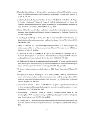 R. Rutledge. Sigmoidal curve-ﬁtting redeﬁnes quantitative real-time PCR with the prospec-
tive of developing automated high-throughput applications. Nucleic Acids Research, 32
(22):e178, Jan 2004.
A.-E. Saliba, L. Saias, E. Psychari, N. Minc, D. Simon, F.-C. Bidard, C. Mathiot, J.-Y. Pierga,
V. Fraisier, J. Salamero, V. Saada, F. Farace, P. Vielh, L. Malaquin, and J.-L. Viovy. Mi-
croﬂuidic sorting and multimodal typing of cancer cells in self-assembled magnetic ar-
rays. Proc Natl Acad Sci USA, 107(33):14524–9, Aug 2010.
R. Samy, T. Glawdel, and C. L. Ren. Method for microﬂuidic whole-chip temperature mea-
surement using thin-ﬁlm poly(dimethylsiloxane)/rhodamine b. Analytical Chemistry, 80
(2):369–375, Jan 2008.
M. Sandberg, L. Lundberg, M. Ferm, and I. Yman. Real time PCR for the detection and
discrimination of cereal contamination in gluten free foods. Eur Food Res Technol, 217(4):
344–349, Jan 2003.
J. Schefe, K. Lehmann, and I. Buschmann. Quantitative real-time RT-PCR data analysis: cur-
rent concepts and the novel “gene expresion’s ct difference” formula. Journal of Molecular
Medicine, 84:901–910, Jan 2006.
K. J. Shaw, D. A. Joyce, P. T. Docker, C. E. Dyer, G. M. Greenway, J. Greenman, and S. J.
Haswell. Development of a real-world direct interface for integrated DNA extraction
and ampliﬁcation in a microﬂuidic device. Lab Chip, 11(3):443–8, Feb 2011.
S. E. Shokoples, M. Ndao, K. Kowalewska-Grochowska, and S. K. Yanow. Multiplexed real-
time pcr assay for discrimination of plasmodium species with improved sensitivity for
mixed infections. Journal of clinical microbiology, 47(4):975–80, Apr 2009.
V. J. Sieben. Self-assembly on microﬂuidic platforms. PhD thesis, University of Alberta, Feb
2009.
V. Sivagnanam, B. Song, C. Vandevyver, J.-C. G. Bünzli, and M. A. M. Gijs. Selective breast
cancer cell capture, culture, and immunocytochemical analysis using self-assembled
magnetic bead patterns in a microﬂuidic chip. Langmuir : the ACS journal of surfaces and
colloids, 26(9):6091–6, May 2010.
K. Smistrup, O. Hansen, H. Bruus, and M. Hansen. Magnetic separation in microﬂuidic
systems using microfabricated electromagnets—experiments and simulations. J Magn
Magn Mater, 293(1):597–604, May 2005.
S. O. Sundberg, C. T. Wittwer, J. Greer, R. J. Pryor, O. Elenitoba-Johnson, and B. K. Gale.
Solution-phase DNA mutation scanning and SNP genotyping by nanoliter melting anal-
ysis. Biomed Microdevices, 9(2):159–166, Jan 2007.
Y. H. Tennico and V. T. Remcho. In-line extraction employing functionalized magnetic par-
ticles for capillary and microchip electrophoresis. Electrophoresis, 31(15):2548–2557, Jul
2010.
141
 